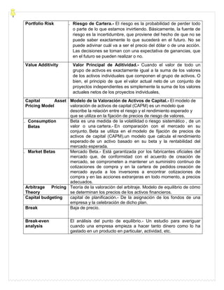 Portfolio Risk 6. Riesgo de Cartera.- El riesgo es la probabilidad de perder todo
o parte de lo que estamos invirtiendo. Básicamente, la fuente de
riesgo es la incertidumbre, que proviene del hecho de que no se
puede saber exactamente lo que sucederá en el futuro. No se
puede adivinar cuál va a ser el precio del dólar o de una acción.
Las decisiones se toman con una expectativa de ganancias, que
en el futuro se pueden realizar o no.
Value Additivity Valor Principal de Aditividad.- Cuando el valor de todo un
grupo de activos es exactamente igual a la suma de los valores
de los activos individuales que componen el grupo de activos. O
bien, el principio de que el valor actual neto de un conjunto de
proyectos independientes es simplemente la suma de los valores
actuales netos de los proyectos individuales,
Capital Asset
Pricing Model
Modelo de la Valoración de Activos de Capital.- El modelo de
valoración de activos de capital (CAPM) es un modelo que
describe la relación entre el riesgo y el rendimiento esperado y
que se utiliza en la fijación de precios de riesgo de valores.
7. Consumption
Betas
Beta es una medida de la volatilidad o riesgo sistemático , de un
valor o una cartera.- En comparación con el mercado en su
conjunto. Beta se utiliza en el modelo de fijación de precios de
activos de capital (CAPM),un modelo que calcula el rendimiento
esperado de un activo basado en su beta y la rentabilidad del
mercado esperada.
8. Market Betas Mercado Beta.- Está garantizada por los fabricantes oficiales del
mercado que, de conformidad con el acuerdo de creación de
mercado, se comprometen a mantener un suministro continuo de
cotizaciones de compra y en la cartera de pedidos creación de
mercado ayuda a los inversores a encontrar cotizaciones de
compra y en las acciones extranjeras en todo momento, a precios
adecuados.
Arbitrage Pricing
Theory
Teoría de la valoración del arbitraje. Modelo de equilibrio de cómo
se determinan los precios de los activos financieros.
Capital budgeting capital de planificación.- De la asignación de los fondos de una
empresa y la celebración de dicho plan.
Break Baja de precio.
Break-even
analysis
El análisis del punto de equilibrio.- Un estudio para averiguar
cuando una empresa empieza a hacer tanto dinero como lo ha
gastado en un producto en particular, actividad, etc.
 