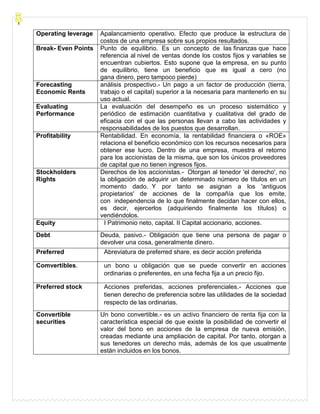 Operating leverage Apalancamiento operativo. Efecto que produce la estructura de
costos de una empresa sobre sus propios resultados.
Break- Even Points Punto de equilibrio. Es un concepto de las finanzas que hace
referencia al nivel de ventas donde los costos fijos y variables se
encuentran cubiertos. Esto supone que la empresa, en su punto
de equilibrio, tiene un beneficio que es igual a cero (no
gana dinero, pero tampoco pierde)
Forecasting
Economic Rents
análisis prospectivo.- Un pago a un factor de producción (tierra,
trabajo o el capital) superior a la necesaria para mantenerlo en su
uso actual.
Evaluating
Performance
La evaluación del desempeño es un proceso sistemático y
periódico de estimación cuantitativa y cualitativa del grado de
eficacia con el que las personas llevan a cabo las actividades y
responsabilidades de los puestos que desarrollan.
Profitability Rentabilidad. En economía, la rentabilidad financiera o «ROE»
relaciona el beneficio económico con los recursos necesarios para
obtener ese lucro. Dentro de una empresa, muestra el retorno
para los accionistas de la misma, que son los únicos proveedores
de capital que no tienen ingresos fijos.
Stockholders
Rights
Derechos de los accionistas.- Otorgan al tenedor 'el derecho', no
la obligación de adquirir un determinado número de títulos en un
momento dado. Y por tanto se asignan a los 'antiguos
propietarios' de acciones de la compañía que los emite,
con independencia de lo que finalmente decidan hacer con ellos,
es decir, ejercerlos (adquiriendo finalmente los títulos) o
vendiéndolos.
Equity I Patrimonio neto, capital. II Capital accionario, acciones.
Debt Deuda, pasivo.- Obligación que tiene una persona de pagar o
devolver una cosa, generalmente dinero.
Preferred Abreviatura de preferred share, es decir acción preferida
Comvertibles. un bono u obligación que se puede convertir en acciones
ordinarias o preferentes, en una fecha fija a un precio fijo.
Preferred stock Acciones preferidas, acciones preferenciales.- Acciones que
tienen derecho de preferencia sobre las utilidades de la sociedad
respecto de las ordinarias.
Convertible
securities
Un bono convertible.- es un activo financiero de renta fija con la
característica especial de que existe la posibilidad de convertir el
valor del bono en acciones de la empresa de nueva emisión,
creadas mediante una ampliación de capital. Por tanto, otorgan a
sus tenedores un derecho más, además de los que usualmente
están incluidos en los bonos.
 
