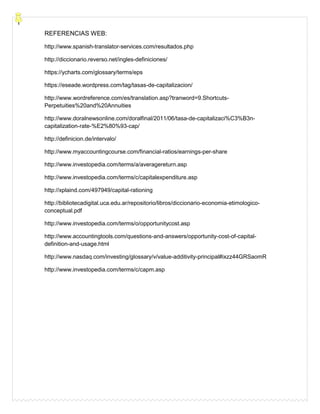 REFERENCIAS WEB:
http://www.spanish-translator-services.com/resultados.php
http://diccionario.reverso.net/ingles-definiciones/
https://ycharts.com/glossary/terms/eps
https://eseade.wordpress.com/tag/tasas-de-capitalizacion/
http://www.wordreference.com/es/translation.asp?tranword=9.Shortcuts-
Perpetuities%20and%20Annuities
http://www.doralnewsonline.com/doralfinal/2011/06/tasa-de-capitalizaci%C3%B3n-
capitalization-rate-%E2%80%93-cap/
http://definicion.de/intervalo/
http://www.myaccountingcourse.com/financial-ratios/earnings-per-share
http://www.investopedia.com/terms/a/averagereturn.asp
http://www.investopedia.com/terms/c/capitalexpenditure.asp
http://xplaind.com/497949/capital-rationing
http://bibliotecadigital.uca.edu.ar/repositorio/libros/diccionario-economia-etimologico-
conceptual.pdf
http://www.investopedia.com/terms/o/opportunitycost.asp
http://www.accountingtools.com/questions-and-answers/opportunity-cost-of-capital-
definition-and-usage.html
http://www.nasdaq.com/investing/glossary/v/value-additivity-principal#ixzz44GRSaomR
http://www.investopedia.com/terms/c/capm.asp
 