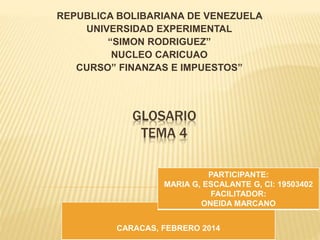 GLOSARIO
TEMA 4
REPUBLICA BOLIBARIANA DE VENEZUELA
UNIVERSIDAD EXPERIMENTAL
“SIMON RODRIGUEZ”
NUCLEO CARICUAO
CURSO” FINANZAS E IMPUESTOS”
CARACAS, FEBRERO 2014
PARTICIPANTE:
MARIA G, ESCALANTE G, CI: 19503402
FACILITADOR:
ONEIDA MARCANO
 
