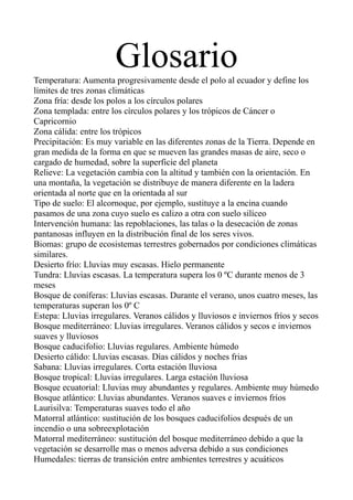 Glosario
Temperatura: Aumenta progresivamente desde el polo al ecuador y define los
límites de tres zonas climáticas
Zona fría: desde los polos a los círculos polares
Zona templada: entre los círculos polares y los trópicos de Cáncer o
Capricornio
Zona cálida: entre los trópicos
Precipitación: Es muy variable en las diferentes zonas de la Tierra. Depende en
gran medida de la forma en que se mueven las grandes masas de aire, seco o
cargado de humedad, sobre la superficie del planeta
Relieve: La vegetación cambia con la altitud y también con la orientación. En
una montaña, la vegetación se distribuye de manera diferente en la ladera
orientada al norte que en la orientada al sur
Tipo de suelo: El alcornoque, por ejemplo, sustituye a la encina cuando
pasamos de una zona cuyo suelo es calizo a otra con suelo silíceo
Intervención humana: las repoblaciones, las talas o la desecación de zonas
pantanosas influyen en la distribución final de los seres vivos.
Biomas: grupo de ecosistemas terrestres gobernados por condiciones climáticas
similares.
Desierto frío: Lluvias muy escasas. Hielo permanente
Tundra: Lluvias escasas. La temperatura supera los 0 ºC durante menos de 3
meses
Bosque de coníferas: Lluvias escasas. Durante el verano, unos cuatro meses, las
temperaturas superan los 0º C
Estepa: Lluvias irregulares. Veranos cálidos y lluviosos e inviernos fríos y secos
Bosque mediterráneo: Lluvias irregulares. Veranos cálidos y secos e inviernos
suaves y lluviosos
Bosque caducifolio: Lluvias regulares. Ambiente húmedo
Desierto cálido: Lluvias escasas. Días cálidos y noches frias
Sabana: Lluvias irregulares. Corta estación lluviosa
Bosque tropical: Lluvias irregulares. Larga estación lluviosa
Bosque ecuatorial: Lluvias muy abundantes y regulares. Ambiente muy húmedo
Bosque atlántico: Lluvias abundantes. Veranos suaves e inviernos fríos
Laurisilva: Temperaturas suaves todo el año
Matorral atlántico: sustitución de los bosques caducifolios después de un
incendio o una sobreexplotación
Matorral mediterráneo: sustitución del bosque mediterráneo debido a que la
vegetación se desarrolle mas o menos adversa debido a sus condiciones
Humedales: tierras de transición entre ambientes terrestres y acuáticos

 