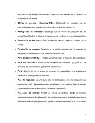 compradores de relojes de alta gama, que a su vez incluye en el mercado de

    compradores de relojes.

•   Ofertas de muestra – Sampling Offers: Distribución de muestras que las

    compañías realizan a sus clientes potenciales para atraer su atención.

•   Participación del mercado: Porcentaje que se vende del producto de una

    compañía del total de productos similares que se vende en un mercado específico.

•   Penetración de las ventas: Participación del mercado lograda a través de las

    ventas.

•   Penetración de mercado: Estrategia en la que la empresa trata de aumentar su

    participación de mercado donde ya vende sus productos.

•   Perfil del consumidor tipo: Rasgos que caracterizan al consumo de un producto.

•   Perfil del mercado: Características demográficas, culturales, geográficas, que

    definen a los consumidores que forman un mercado.

•   Perfil: Descripción de los rasgos de un grupo de consumidores que se obtiene a

    través de la investigación de mercado.

•   Plan de negocios: Es una guía para la construcción de una compañía que

    contiene la misión, las oportunidades identificadas, los objetivos, las estrategias,

    los planes de acción y las medidas de control y evaluación.

•   Planeación de medios: Medios se refiere al contexto donde el mensaje

    publicitario aparece. La planeación de medios tiene como finalidad maximizar la

    efectividad del mensaje publicitario, poniéndolo dentro de vehículos publicitarios,




                                                                                       5
 