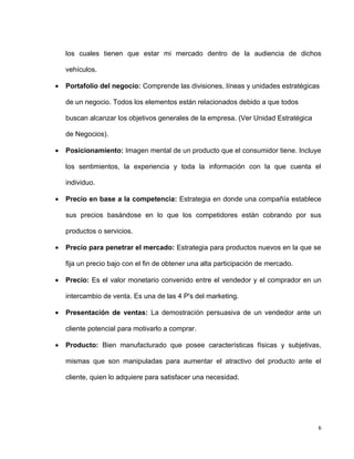 los cuales tienen que estar mi mercado dentro de la audiencia de dichos

    vehículos.

•   Portafolio del negocio: Comprende las divisiones, líneas y unidades estratégicas

    de un negocio. Todos los elementos están relacionados debido a que todos

    buscan alcanzar los objetivos generales de la empresa. (Ver Unidad Estratégica

    de Negocios).

•   Posicionamiento: Imagen mental de un producto que el consumidor tiene. Incluye

    los sentimientos, la experiencia y toda la información con la que cuenta el

    individuo.

•   Precio en base a la competencia: Estrategia en donde una compañía establece

    sus precios basándose en lo que los competidores están cobrando por sus

    productos o servicios.

•   Precio para penetrar el mercado: Estrategia para productos nuevos en la que se

    fija un precio bajo con el fin de obtener una alta participación de mercado.

•   Precio: Es el valor monetario convenido entre el vendedor y el comprador en un

    intercambio de venta. Es una de las 4 P's del marketing.

•   Presentación de ventas: La demostración persuasiva de un vendedor ante un

    cliente potencial para motivarlo a comprar.

•   Producto: Bien manufacturado que posee características físicas y subjetivas,

    mismas que son manipuladas para aumentar el atractivo del producto ante el

    cliente, quien lo adquiere para satisfacer una necesidad.




                                                                                     6
 