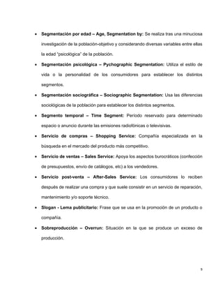 •   Segmentación por edad – Age, Segmentation by: Se realiza tras una minuciosa

    investigación de la población-objetivo y considerando diversas variables entre ellas

    la edad “psicológica” de la población.

•   Segmentación psicológica – Pychographic Segmentation: Utiliza el estilo de

    vida o la personalidad de los consumidores para establecer los distintos

    segmentos.

•   Segmentación sociográfica – Sociographic Segmentation: Usa las diferencias

    sociológicas de la población para establecer los distintos segmentos.

•   Segmento temporal – Time Segment: Período reservado para determinado

    espacio o anuncio durante las emisiones radiofónicas o televisivas.

•   Servicio de compras – Shopping Service: Compañía especializada en la

    búsqueda en el mercado del producto más competitivo.

•   Servicio de ventas – Sales Service: Apoya los aspectos burocráticos (confección

    de presupuestos, envío de catálogos, etc) a los vendedores.

•   Servicio post-venta – After-Sales Service: Los consumidores lo reciben

    después de realizar una compra y que suele consistir en un servicio de reparación,

    mantenimiento y/o soporte técnico.

•   Slogan - Lema publicitario: Frase que se usa en la promoción de un producto o

    compañía.

•   Sobreproducción – Overrun: Situación en la que se produce un exceso de

    producción.




                                                                                       9
 