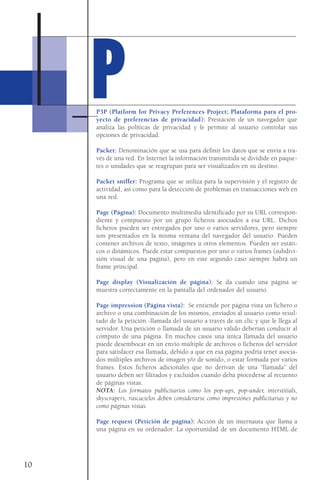 P3P (Platform for Privacy Preferences Project; Plataforma para el pro-
yecto de preferencias de privacidad): Prestación de un navegador que
analiza las políticas de privacidad y le permite al usuario controlar sus
opciones de privacidad.
Packet: Denominación que se usa para definir los datos que se envía a tra-
vés de una red. En Internet la información transmitida se dividide en paque-
tes o unidades que se reagrupan para ser visualizados en su destino.
Packet sniffer: Programa que se utiliza para la supervisión y el registro de
actividad, así como para la detección de problemas en transacciones web en
una red.
Page (Página): Documento multimedia identificado por su URL correspon-
diente y compuesto por un grupo ficheros asociados a esa URL. Dichos
ficheros pueden ser entregados por uno o varios servidores, pero siempre
son presentados en la misma ventana del navegador del usuario. Pueden
contener archivos de texto, imágenes u otros elementos. Pueden ser estáti-
cos o dinámicos. Puede estar compuestos por uno o varios frames (subdivi-
sión visual de una pagina), pero en este segundo caso siempre habrá un
frame principal.
Page display (Visualización de página): Se da cuando una página se
muestra correctamente en la pantalla del ordenador del usuario.
Page impression (Página vista): Se entiende por página vista un fichero o
archivo o una combinación de los mismos, enviados al usuario como resul-
tado de la petición -llamada del usuario a través de un clic y que le llega al
servidor. Una petición o llamada de un usuario válido deberían conducir al
computo de una página. En muchos casos una única llamada del usuario
puede desembocar en un envío múltiple de archivos o ficheros del servidor
para satisfacer esa llamada, debido a que en esa página podría tener asocia-
dos múltiples archivos de imagen y/o de sonido, o estar formada por varios
frames. Estos ficheros adicionales que no derivan de una “llamada” del
usuario deben ser filtrados y excluidos cuando deba procederse al recuento
de páginas vistas.
NOTA: Los formatos publicitarios como los pop-ups, pop-under, interstitials,
skyscrapers, rascacielos deben considerarse como impresiones publicitarias y no
como páginas vistas.
Page request (Petición de página): Acción de un internauta que llama a
una página en su ordenador. La oportunidad de un documento HTML de
10
PP
 