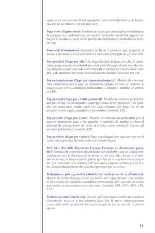 aparecer en una ventana de un navegador como resultado directo de la inte-
racción de un usuario con un sitio web.
Page view (Página vista): Número de veces que una página es totalmente
descargada en el ordenador de un usuario. Se pueden medir las páginas vis-
tas por el usuario a través de los paneles de internautas y mediante los fiche-
ros log.
Password (Contraseña): Conjunto de letras o números que permiten el
acceso a un usuario a un sitio web o a una zona protegida de un sitio web.
Pay-per-click (Pago por clic): En la publicidad de pago por clic, el anun-
ciante paga una cierta cantidad por cada click-through al sitio web de éste.
La cantidad a pagar por cada click-through se establece en la orden de com-
pra, y de momento no existe una tarificación estándar del coste por clic.
Pay-per-impression (Pago por impresión/impacto): Modelo de contrata-
ción publicitaria por el que los anunciantes pagan en base al número de
usuarios que ven sus anuncios publicitarios. Consulte el modelo de contra-
to CPM.
Pay-per-lead (Pago por cliente potencial): Modelo de contrato en publici-
dad por el que los anunciantes pagan por cada cliente potencial. Por ejem-
plo, un anunciante puede pagar por cada visitante que haga clic en un
anuncio o sitio y que completa un formulario. Consulte CPL.
Pay-per-sale (Pago por venta): Modelo de contrato en publicidad por el
que un anunciante paga a las agencias o centrales de medios en base al
número de transacciones de venta generadas como resultado directo del
anuncio publicitario. Consulte CPS.
Pay-per-view (Pago por visión): Pago que efectúan los usuarios por ver el
contenido específico de sitios web o televisión digital.
PDF files (Portable Document Format; Formato de documento porta-
ble): Formato de conversión desarrollado por Adobe® y que se utiliza prin-
cipalmente para la distribución de archivos por una red, o en un sitio web.
Los archivos con una extensión pdf se generan en otra aplicación o progra-
ma y se convierten en archivos pdf para que cualquier usuario pueda ver-
los, independientemente del sistema operativo que se utilice.
Performance pricing model (Modelo de tarificación de rendimiento):
Modelo de publicidad por el que un anunciante paga en base a un conjun-
to de criterios de resultados acordados previamente, por ejemplo las visitas
que reciba un anunciante a sus sitio web. Consulte CPA, CPC, CPO, CPS,
CPT.
Permission email marketing: Acción que tiene lugar cuando un usuario o
consumidor autoriza a una empresa para que le envíe comunicaciones
comerciales sobre productos y/o servicios que le son de interés. Consulte
opt-in.
11
 