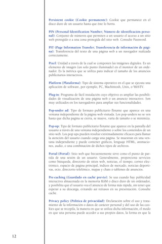 Persistent cookie (Cookie permanente): Cookie que permanece en el
disco duro de un usuario hasta que éste lo borra.
PIN (Personal Identification Number; Número de identificación perso-
nal): Conjunto de números que permiten a un usuario el acceso a un sitio
web protegido o a una zona protegida del sitio web. Consulte Password.
PIT (Page Information Transfer; Transferencia de información de pági-
na): Transferencia del texto de una página web a un navegador realizada
correctamente.
Pixel: Unidad a través de la cual se componen las imágenes digitales. Es un
elemento de imagen (un solo punto iluminado) en el monitor de un orde-
nador. Es la métrica que se utiliza para indicar el tamaño de los anuncios
publicitarios interactivos.
Platform (Plataforma): Tipo de sistema operativo en el que se ejecuta una
aplicación de software, por ejemplo, PC, Machintosh, Unix, o WebTV.
Plug-in: Programa de fácil instalación cuyo objetivo es ampliar las posibili-
dades de visualización de una página web o un anuncio interactivo. Son
muy utilizados en los navegadores para ampliar sus funcionalidades.
Pop-under ad: Tipo de formato publicitario flotante que aparece en una
ventana independiente de la página web visitada. Los pop-unders no se ven
hasta que dicha pagina se cierra, se mueve, varía de tamaño o se minimiza.
Pop-up: Tipo de formato publicitario flotante que aparece en la pantalla del
usuario a través de una ventana independiente o sobre los contenidos de un
sitio web. Los pop ups pueden resultar extremadamente eficaces para llamar
la atención del usuario cuando carga una página. Se muestran en una ven-
tana independiente y puede contener gráficos, lenguaje HTML, animacio-
nes, audio, o una combinación de dichos tipos de archivos.
Portal (Portal): Sitio web que frecuentemente sirve como el punto de par-
tida de una sesión de un usuario. Generalmente, proporciona servicios
como búsqueda, directorio de sitios web, noticias, el tiempo, correo elec-
trónico, espacio de página principal, índices de mercado, noticias deporti-
vas, ocio, directorio telefónico, mapas y chats o tablones de anuncios.
Pre-caching (Guardado en caché previo): Se usa cuando hay publicidad
interactiva almacenada en la memoria RAM o disco duro de un ordenador,
y posibilita que el usuario vea el anuncio de forma más rápida, sin tener que
esperar a su descarga, evitando así retrasos en su presentación. Consulte
cache.
Privacy policy (Política de privacidad): Declaración sobre el uso y trata-
miento de la información o datos de carácter personal y del uso de las coo-
kies que se recopila, la manera en que se utiliza dicha información, el modo
en que una persona puede acceder a sus propios datos, la forma en que la
12
 