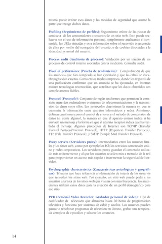 misma puede retirar esos datos y las medidas de seguridad que asume la
parte que recoge dichos datos.
Profiling (Seguimiento de perfiles): Seguimiento online de las pautas de
conducta de los consumidores o usuarios de un sitio web. Esto puede rea-
lizarse sin el uso de información personal, simplemente analizando el con-
tenido, las URLs visitadas y otra información sobre el recorrido o secuencia
de clics por medio del navegador del usuario, o de cookies disociadas a la
identidad personal del usuario.
Process audit (Auditoría de proceso): Validación por un tercero de los
procesos de control interno asociados con la medición. Consulte audit.
Proof of performance (Prueba de rendimiento): Comprobación de que
los anuncios que han comprado se han ejecutado y que las cifras de click-
throughs sean exactas. Como en los medios impresos, donde los registros de
una publicación confirman que un anuncio se ha ejecutado, en Internet
existen tecnologías reconocidas, que acreditan que los datos obtenidos son
completamente fiables.
Protocol (Protocolo): Conjunto de reglas uniformes que permiten la cone-
xión entre dos ordenadores o sistemas de telecomunicaciones y la transmi-
sión de datos entre ellos. Los protocolos determinan la manera en que se
transmite la información entre aparatos informáticos y redes. Asimismo,
definen cuestiones como el control de errores y el método de compresión de
datos (si existe alguno), la manera en que el aparato emisor indica si ha
enviado un mensaje y la forma en que el aparato receptor indica que ha reci-
bido el mensaje. Algunos protocolos de Internet son TCP/IP (Transfer
Control Portocol/Internet Protocol), HTTP (Hypertext Transfer Portocol),
FTP (File Transfer Protocol), y SMTP (Simple Mail Transfer Protocol).
Proxy servers (Servidores proxy): Intermediarios entre los usuarios fina-
les y los sitios web, como por ejemplo los ISP, los servicios comerciales onli-
ne y redes corporativas. Los servidores proxy guardan el contenido utiliza-
do más recientemente y al que los usuarios acceden más a menudo de la red
para proporcionar un acceso más rápido e incrementar la seguridad del ser-
vidor.
Psychographic characteristics (Características psicológicas y geográfi-
cas): Término que hace referencia a información de interés de los usuarios
que recopilan los sitios web. Por ejemplo, un sitio web puede pedir a los
usuarios una lista de los sitios web que visiten con más frecuencia; los anun-
ciantes utilizan estos datos para la creación de un perfil demográfico para
ese sitio.
PVR (Personal Video Recorder; Grabador personal de vídeo): Tipo de
codificador de televisión que almacena hasta 30 horas de programación
televisiva y funciona por sistemas de cable y satélite. Los usuarios pueden
pausar o rebobinar programas de televisión en directo, grabar una tempora-
da completa de episodios y saltarse los anuncios.
14
 