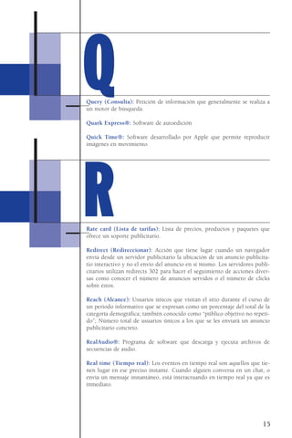 Query (Consulta): Petición de información que generalmente se realiza a
un motor de búsqueda.
Quark Express®: Software de autoedición
Quick Time®: Software desarrollado por Apple que permite reproducir
imágenes en movimiento.
Rate card (Lista de tarifas): Lista de precios, productos y paquetes que
ofrece un soporte publicitario.
Redirect (Redireccionar): Acción que tiene lugar cuando un navegador
envía desde un servidor publicitario la ubicación de un anuncio publicita-
tio interactivo y no el envío del anuncio en sí mismo. Los servidores publi-
citarios utilizan redirects 302 para hacer el seguimiento de acciones diver-
sas como conocer el número de anuncios servidos o el número de clicks
sobre éstos.
Reach (Alcance): Usuarios únicos que visitan el sitio durante el curso de
un periodo informativo que se expresan como un porcentaje del total de la
categoría demográfica; también conocido como “público objetivo no repeti-
do”; Número total de usuarios únicos a los que se les enviará un anuncio
publicitario concreto.
RealAudio®: Programa de software que descarga y ejecuta archivos de
secuencias de audio.
Real time (Tiempo real): Los eventos en tiempo real son aquellos que tie-
nen lugar en ese preciso instante. Cuando alguien conversa en un chat, o
envía un mensaje instantáneo, está interactuando en tiempo real ya que es
inmediato.
15
QQ
RR
 