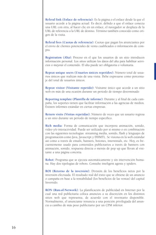Referal link (Enlace de referencia): Es la página o el enlace desde la que el
usuario accede a la página actual. Es decir, debido a que el enlace conecta
una URL con otra, al hacer clic en un enlace, el navegador se desplaza de la
URL de referencia a la URL de destino. Término también conocido como ori-
gen de la visita.
Referal fees (Cuotas de referencia): Cuotas que pagan los anunciantes por
el envío de clientes potenciales de venta cualificados o información de com-
pra.
Registration (Alta): Proceso en el que los usuarios de un sitio introducen
información personal. Los sitios utilizan los datos del alta para habilitar servi-
cios o mejorar el contenido. El alta puede ser obligatoria o voluntaria.
Repeat unique users (Usuarios únicos repetidos): Número total de usua-
rios únicos que realizan más de una visita. Debe expresarse como porcenta-
je del total de usuarios únicos.
Repeat visitor (Visitante repetido): Visitante único que accede a un sitio
web en más de una ocasión durante un periodo de tiempo determinado
Reporting template (Plantilla de informe): Durante y al final de cada cam-
paña, los soportes tienen que facilitar información a las agencias de medios.
Existen informes estándar en ciertas empresas.
Return visits (Visitas repetidas): Número de veces que un usuario regresa
a un sitio durante un periodo de tiempo específico.
Rich media: Forma de comunicación que incorpora animación, sonido,
video y/o interactividad. Puede ser utilizado por sí mismo o en combinación
con las siguientes tecnologías: streaming media, sonido, flash y lenguajes de
programación como Java, Javascript y DHMTL. Se visiona en la web estándar
así como a través de emails, banners, botones, interstitials, etc. Hoy, es fre-
cuentemente usado para contenidos publicitarios a través de banners con
animación, sonido, respuesta directa o menús de pop up que llevan al visi-
tante a una página concreta.
Robot: Programa que se ejecuta automáticamente y sin intervención huma-
na. Hay dos tipologías de robots. Consulte inteligent agents y spiders.
ROI (Retorno de la inversión): División de los beneficios netos por la
inversión efectuada. El resultado real del éxito que se obtiene de un anuncio
o campaña en base a la rentabilidad (los beneficios de las ventas) del capital
Invertido.
RON (Run-of-Network): La planificación de publicidad en Internet por la
cual una red publicitaria coloca anuncios a su discreción en los distintos
sitios web que representa, de acuerdo con el inventario disponible.
Normalmente, el anunciante renuncia a una posición privilegiada del anun-
cio a cambio de más peso publicitario por un CPM inferior.
16
 