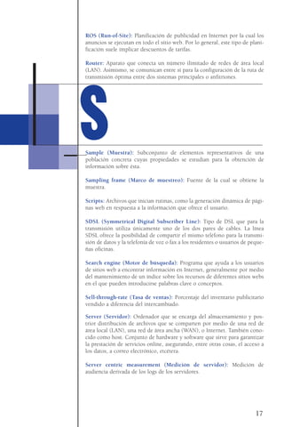 ROS (Run-of-Site): Planificación de publicidad en Internet por la cual los
anuncios se ejecutan en todo el sitio web. Por lo general, este tipo de plani-
ficación suele implicar descuentos de tarifas.
Router: Aparato que conecta un número ilimitado de redes de área local
(LAN). Asimismo, se comunican entre sí para la configuración de la ruta de
transmisión óptima entre dos sistemas principales o anfitriones.
Sample (Muestra): Subconjunto de elementos representativos de una
población concreta cuyas propiedades se estudian para la obtención de
información sobre ésta.
Sampling frame (Marco de muestreo): Fuente de la cual se obtiene la
muestra.
Scripts: Archivos que inician rutinas, como la generación dinámica de pági-
nas web en respuesta a la información que ofrece el usuario.
SDSL (Symmetrical Digital Subscriber Line): Tipo de DSL que para la
transmisión utiliza únicamente uno de los dos pares de cables. La línea
SDSL ofrece la posibilidad de compartir el mismo teléfono para la transmi-
sión de datos y la telefonía de voz o fax a los residentes o usuarios de peque-
ñas oficinas.
Search engine (Motor de búsqueda): Programa que ayuda a los usuarios
de sitios web a encontrar información en Internet, generalmente por medio
del mantenimiento de un índice sobre los recursos de diferentes sitios webs
en el que pueden introducirse palabras clave o conceptos.
Sell-through-rate (Tasa de ventas): Porcentaje del inventario publicitario
vendido a diferencia del intercambiado.
Server (Servidor): Ordenador que se encarga del almacenamiento y pos-
trior distribución de archivos que se comparten por medio de una red de
área local (LAN), una red de área ancha (WAN), o Internet. También cono-
cido como host. Conjunto de hardware y software que sirve para garantizar
la prestación de servicios online, asegurando, entre otras cosas, el acceso a
los datos, a correo electrónico, etcétera.
Server centric measurement (Medición de servidor): Medición de
audiencia derivada de los logs de los servidores.
17
SS
 