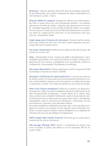 Shockwave: Software adicional (PLUG-IN) para un navegador, desarrolla-
do por Macromedia, que permite la aparición de objetos multimedia en la
web (animación, audio, y vídeo).
Shop bot (Robot de compras): Programa de software que realiza búsque-
das sobre el mejor precio que tiene determinado producto. Las primeras
aplicaciones de robots de compra o shop bots que aparecieron en el merca-
do, realizaban búsquedas en una variedad de librerías online con el propó-
sito de encontrar el mejor precio de un libro determinado para un usuario.
Los robots de compra prevén convertirse en una herramienta clave para
todos los consumidores online.
Single unique users (Usuarios de visita única): Número total de usuarios
únicos que realizan una sola visita. Esta métrica debe expresarse como por-
centaje del total de usuarios únicos.
Site-centric measurement: Medición de la audiencia derivado de logs s del
servidor de un sitio web.
Skins: Salvapantallas on line. Conjunto de gráficos personalizados e inter-
cambiables que permite a los usuarios de Internet el cambio continuo de la
apariencia de sus escritorios y navegadores sin la necesidad de cambiar su
configuración o funcionalidad. Herramienta de marketing.
Skyscraper (Rascacielos): Formato publicitario vertical. Las pautas del IAB
recomiendan rascacielos de tamaño 120x600.
Slotting fee (Tarificación de espacio preferente): Cuota que las empresas
de medios cobran a los anunciantes por el posicionamiento preferente en su
sitio, exclusividad de categoría u otro trato especial. La tarificación de espa-
cio preferente es similar a las tarifas por preferencia que cobran las tiendas.
Smart Card (Tarjetas inteligentes): Idénticas en tamaño y en apariencia a
las tarjetas de crédito, las tarjetas inteligentes almacenan información en un
chip microprocesador incorporado y situado dentro de la tarjeta. Estos
chips contienen una variedad de información, desde el almacenado de valo-
res (monetarios) que se utilizan para las ventas al por menor y de máquinas
expendedoras, hasta la protección de información y aplicaciones de alto
nivel financiero y personal, como historiales médicos.
Las tarjetas inteligentes combinadas funcionan tanto como una tarjeta inte-
ligente de contacto y sin contacto. De uso específico para la televisión inte-
ractiva, el usuario puede introducir tarjetas inteligentes en un adaptador de
televisión para que éste descodifique la programación.
SMTP (Simple Mail Transfer Protocol): Protocolo que se utiliza para la
transferencia de correos electrónicos.
SMS message (Mensaje SMS): Archivo o combinación de archivos que
envía el servidor al aparato que admite el uso de mensajería SMS de un
usuario válido.
19
 