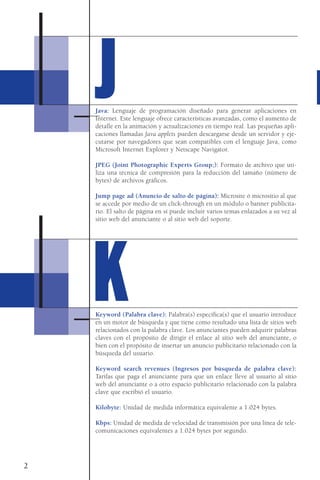 Java: Lenguaje de programación diseñado para generar aplicaciones en
Internet. Este lenguaje ofrece características avanzadas, como el aumento de
detalle en la animación y actualizaciones en tiempo real. Las pequeñas apli-
caciones llamadas Java applets pueden descargarse desde un servidor y eje-
cutarse por navegadores que sean compatibles con el lenguaje Java, como
Microsoft Internet Explorer y Netscape Navigator.
JPEG (Joint Photographic Experts Group;): Formato de archivo que uti-
liza una técnica de compresión para la reducción del tamaño (número de
bytes) de archivos gráficos.
Jump page ad (Anuncio de salto de página): Microsite ó micrositio al que
se accede por medio de un click-through en un módulo o banner publicita-
rio. El salto de página en sí puede incluir varios temas enlazados a su vez al
sitio web del anunciante o al sitio web del soporte.
Keyword (Palabra clave): Palabra(s) específica(s) que el usuario introduce
en un motor de búsqueda y que tiene como resultado una lista de sitios web
relacionados con la palabra clave. Los anunciantes pueden adquirir palabras
claves con el propósito de dirigir el enlace al sitio web del anunciante, o
bien con el propósito de insertar un anuncio publicitario relacionado con la
búsqueda del usuario.
Keyword search revenues (Ingresos por búsqueda de palabra clave):
Tarifas que paga el anunciante para que un enlace lleve al usuario al sitio
web del anunciante o a otro espacio publicitario relacionado con la palabra
clave que escribió el usuario.
Kilobyte: Unidad de medida informática equivalente a 1.024 bytes.
Kbps: Unidad de medida de velocidad de transmisión por una línea de tele-
comunicaciones equivalentes a 1.024 bytes por segundo.
2
JJ
KK
 