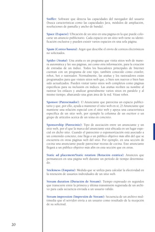 Sniffer: Software que detecta las capacidades del navegador del usuario
(busca características como las capacidades Java, módulos de ampliación,
resoluciones de pantalla y ancho de banda).
Space (Espacio): Ubicación de un sitio en una página en la que puede colo-
carse un anuncio publicitario. Cada espacio en un sitio web tiene su identi-
ficación exclusiva y pueden existir varios espacios en una sola página.
Spam (Correo basura): Argot que describe el envío de correos electrónicos
no solicitados.
Spider (Araña): Una araña es un programa que visita sitios web de mane-
ra automática y lee sus páginas, así como otra información, para la creación
de entradas de un índice. Todos los buscadores principales de Internet
cuentan con un programa de este tipo, también conocido como crawler,
robot, bot o rastreador. Normalmente, las arañas y los rastreadores están
programados para que visiten sitios web que, o bien son nuevos o bien han
sido actualizados. Pueden visitar tanto sitios web completos como páginas
específicas para su inclusión en índices. Las arañas reciben su nombre al
rastrear los enlaces y analizar generalmente varios sitios en paralelo y al
mismo tiempo, abarcando una gran área de la red. Véase robot.
Sponsor (Patrocinador): 1) Anunciante que patrocina un espacio publici-
tario y que, por ello, ayuda a mantener el sitio web en sí; 2) Anunciante que
mantiene una relación especial con el sitio web y apoya una característica
específica de un sitio web, por ejemplo la columna de un escritor o un
grupo de artículos acerca de un tema en concreto.
Sponsorship (Patrocinio): Tipo de asociación entre un anunciante y un
sitio web, por el que la marca del anunciante está ubicada en un lugar espe-
cial en dicho sitio. Cuando el patrocinio o esponsorización está asociado a
un contenido concreto, éste llega a un público objetivo más afín del que se
encuentra en otras páginas web del sitio. Por ejemplo, en una sección de
cocina una anunciante puede patrocinar recetas de cocina. Este anunciante
llegará a un público objetivo más afín en esta sección que en otras.
Static ad placement/Static rotation (Rotación estática): Anuncios que
permanecen en una página web durante un periodo de tiempo determina-
do.
Stickiness (Empatía): Medida que se utiliza para calcular la efectividad en
la retención de usuarios individuales de un sitio web.
Stream duration (Duración de Stream): Tiempo expresado en segundos
que transcurre entre la primera y última transmisión registrada de un archi-
vo para cada secuencia enviada a un usuario válido.
Stream impression (Impresión de Stream): Secuencia de un archivo mul-
timedia que el servidor envía a un usuario como resultado de la recepción
de su solicitud.
20
 