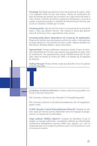 Streaming: Tecnología que permite el envío de secuencias de audio y vídeo
a un ordenador desde un sitio web remoto; Técnica de transferencia de
datos de Internet que permite que el usuario vea y oiga archivos de audio y
vídeo. El host o la fuente de emisión comprime la información, y la envía al
usuario en pequeños paquetes o unidades de información por Internet, que
accede al contenido a medida que lo recibe.
Streaming media: Tipo de envío de archivos o secuencias de secuencias de
audio y vídeo que permite Internet. Este sistema se utiliza para generar
marca de forma muy eficaz, especialmente entre jóvenes.
Streaming media player (Reproductor de secuencias de multimedia):
Programa de software que descomprime archivos de audio o vídeo para que
el usuario pueda oír o ver el archivo de vídeo o audio. Algunos ejemplos son
Real Player(, Windows Media, y Quick Time Player.
Superstitials®: Formato publicitario interactivo similar al spot de televi-
sión, desarrollado por Unicast y que requiere estar guardado en caché antes
de visualización. Sus especificaciones son de 550x480 píxeles (2/3 de pan-
talla), hasta un tamaño de archivo de 100K y un máximo de 20 segundos
de duración.
Surfing (Navegar): Primer término usado para describir el acto de explorar
la World Wide Web.
T-commerce (Comercio televisivo): Comercio electrónico ejecutable a tra-
vés de la televisión interactiva.
T-1: Conexión a Internet de alta velocidad (1.54 megabits/segundo).
T-3: Conexión a Internet a velocidad extremadamente alta (45 megabits/se-
gundo o más).
TCP/IP (Transfer Control Protocol/Internet Protocol): Estándar de soft-
ware usado por Internet para la comprender todos los lenguajes de progra-
mación y la mayoría de los ordenadores.
Target audience (Público objetivo): Conjunto de individuos al que va
dirigido un mensaje publicitario, normalmente definido por determinadas
características demográficas concretas (edad, sexo, ingresos, etc.), por su
comportamiento en la compra de productos, por el uso de productos o por
el consumo de medios.
21
TT
 