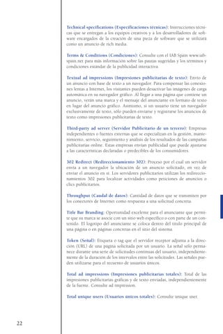 Technical specifications (Especificaciones técnicas): Instrucciones técni-
cas que se entregan a los equipos creativos y a los desarrolladores de soft-
ware encargados de la creación de una pieza de software que se utilizará
como un anuncio de rich media.
Terms & Conditions (Condiciones): Consulte con el IAB Spain www.iab-
spain.net para más información sobre las pautas sugeridas y los términos y
condiciones estándar de la publicidad interactiva.
Textual ad impressions (Impresiones publicitarias de texto): Envío de
un anuncio con base de texto a un navegador. Para compensar las conexio-
nes lentas a Internet, los visitantes pueden desactivar las imágenes de carga
automática en su navegador gráfico. Al llegar a una página que contiene un
anuncio, verán una marca y el mensaje del anunciante en formato de texto
en lugar del anuncio gráfico. Asimismo, si un usuario tiene un navegador
exclusivamente de texto, sólo pueden enviarse y registrarse los anuncios de
texto como impresiones publicitarias de texto.
Third-party ad server (Servidor Publicitario de un tercero): Empresas
independientes o fuentes externas que se especializan en la gestión, mante-
nimiento, servicio, seguimiento y análisis de los resultados de las campañas
publicitarias online. Estas empresas envían publicidad que puede ajustarse
a las características declaradas o predecibles de los consumidores.
302 Redirect (Redireccionamiento 302): Proceso por el cual un servidor
envía a un navegador la ubicación de un anuncio solicitado, en vez de
enviar el anuncio en sí. Los servidores publicitarios utilizan los redireccio-
namientos 302 para localizar actividades como peticiones de anuncios o
clics publicitarios.
Throughput (Caudal de datos): Cantidad de datos que se transmiten por
los conectores de Internet como respuesta a una solicitud concreta.
Title Bar Branding: Oportunidad excelente para el anunciante que permi-
te que su marca se asocie con un sitio web específico o con parte de un con-
tenido. El logotipo del anunciante se coloca dentro del título principal de
una página o en páginas concretas en el sitio del sistema.
Token (Señal): Etiqueta o tag que el servidor receptor adjunta a la direc-
ción (URL) de una página solicitada por un usuario. La señal sólo perma-
nece durante una serie de solicitudes continuas del usuario, independiente-
mente de la duración de los intervalos entre las solicitudes. Las señales pue-
den utilizarse para el recuento de usuarios únicos.
Total ad impressions (Impresiones publicitarias totales): Total de las
impresiones publicitarias gráficas y de texto enviadas, independientemente
de la fuente. Consulte ad impression.
Total unique users (Usuarios únicos totales): Consulte unique user.
22
 