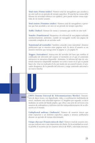 Total visits (Visitas totales): Número total de navegadores que acceden a
un sitio web en un periodo de tiempo específico. El total de las visitas debe
filtrarse de actividad robótica (ver spiders), pero puede incluir visitas repe-
tidas de un mismo usuario.
Total visitors (Visitantes totales): Número total de navegadores o perso-
nas que han accedido a un sitio en un periodo de tiempo específico.
Traffic (Tráfico): Número de visitas o visitantes que recibe un sitio web.
Transfer (Transferencia): Respuesta a la solicitud de una página realizada
satisfactoriamente; asimismo, cuando un navegador recibe una página de
contenido completa de un servidor web.
Transitional ad (cortinilla): También conocido como interstitial. Anuncio
publicitario que se muestra entre páginas web. Es decir, el usuario ve un
anuncio mientras que navega entre la página ‘a’ y la página ‘b’.
Triggers (Activadores): Instrucción del servidor del host que notifica al
codificador de televisión del usuario el momento en el que el contenido
interactivo se encuentra disponible. Asimismo, le informa del tipo de con-
tenido interactivo disponible mediante un icono o texto en el que se puede
hacer clic. Una vez realizado el clic por medio de un control remoto, el acti-
vador desaparece de la pantalla del televisor y surge contenido adicional o
un nuevo interfaz
UMTS (Sistema Universal de Telecomunicaciones Móviles): Transmi-
sión de datos (texto, voz digitalizada, vídeo, o combinación multimedia de
éstos), mediante una velocidad superior a 2 megabits por segundo, es decir
mediante un ancho de banda amplio, que ofrece una serie de servicios a los
usuarios de ordenadores y teléfonos móviles independientemente de su ubi-
cación en el mundo.
Unduplicated audience (Audiencia): Número de usuarios únicos que
están expuestos a un dominio especifico, página o anuncio publicitario
durante un periodo de tiempo determinado.
Unique chat user (Usuario único de chat): Número total de usuarios úni-
cos que realizan una o más impresiones de charla. En la actualidad no resul-
ta posible el recuento de los usuarios únicos de WAP y televisión interacti-
23
UU
 