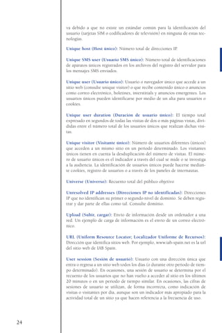 va debido a que no existe un estándar común para la identificación del
usuario (tarjetas SIM o codificadores de televisión) en ninguna de estas tec-
nologías.
Unique host (Host único): Número total de direcciones IP.
Unique SMS user (Usuario SMS único): Número total de identificaciones
de aparatos únicos registrados en los archivos del registro del servidor para
los mensajes SMS enviados.
Unique user (Usuario único): Usuario o navegador único que accede a un
sitio web (consulte unique visitor) o que recibe contenido único o anuncios
como correo electrónico, boletines, interstitials y anuncios emergentes. Los
usuarios únicos pueden identificarse por medio de un alta para usuarios o
cookies.
Unique user duration (Duración de usuario único): El tiempo total
expresado en segundos de todas las visitas de dos o más páginas vistas, divi-
didas entre el número total de los usuarios únicos que realizan dichas visi-
tas.
Unique visitor (Visitante único): Número de usuarios diferentes (únicos)
que acceden a un mismo sitio en un periodo determinado. Los visitantes
únicos tienen en cuenta la desduplicación del número de visitas. El núme-
ro de usuario únicos es el indicador a través del cual se mide o se investiga
a la audiencia. La identificación de usuarios únicos puede hacerse median-
te cookies, registro de usuarios o a través de los paneles de internautas.
Universe (Universo): Recuento total del público objetivo
Unresolved IP addresses (Direcciones IP no identificadas): Direcciones
IP que no identifican su primer o segundo nivel de dominio. Se deben regis-
trar y dar parte de ellas como tal. Consulte dominio.
Upload (Subir, cargar): Envío de información desde un ordenador a una
red. Un ejemplo de carga de información es el envío de un correo electró-
nico.
URL (Uniform Resource Locator; Localizador Uniforme de Recursos):
Dirección que identifica sitios web. Por ejemplo, www.iab-spain.net es la url
del sitio web de IAB Spain.
User session (Sesión de usuario): Usuario con una dirección única que
entra o regresa a un sitio web todos los días (o durante otro periodo de tiem-
po determinado). En ocasiones, una sesión de usuario se determina por el
recuento de los usuarios que no han vuelto a acceder al sitio en los últimos
20 minutos o en un periodo de tiempo similar. En ocasiones, las cifras de
sesiones de usuario se utilizan, de forma incorrecta, como indicación de
visitas o visitantes por día, aunque son un indicador más apropiado para la
actividad total de un sitio ya que hacen referencia a la frecuencia de uso.
24
 