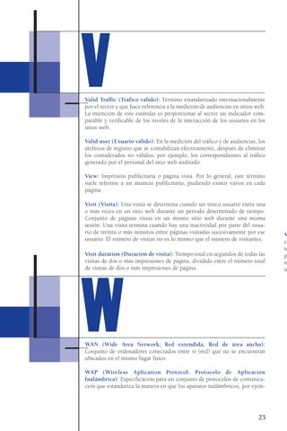 Valid Traffic (Tráfico válido): Término estandarizado internacionalmente
por el sector y que hace referencia a la medición de audiencias en sitios web.
La intención de este estándar es proporcionar al sector un indicador com-
parable y verificable de los niveles de la interacción de los usuarios en los
sitios web.
Valid user (Usuario válido): En la medición del tráfico y de audiencias, los
archivos de registro que se contabilizan efectivamente, después de eliminar
los considerados no válidos; por ejemplo, los correspondientes al tráfico
generado por el personal del sitio web auditado.
View: Impresión publicitaria o página vista. Por lo general, este término
suele referirse a un anuncio publicitario, pudiendo existir varios en cada
página.
Visit (Visita): Una visita se determina cuando un único usuario entra una
o más veces en un sitio web durante un periodo determinado de tiempo.
Conjunto de páginas vistas en un mismo sitio web durante una misma
sesión. Una visita termina cuando hay una inactividad por parte del usua-
rio de treinta o más minutos entre páginas visitadas sucesivamente por ese
usuario. El número de visitas no es lo mismo que el número de visitantes.
Visit duration (Duración de visita): Tiempo total en segundos de todas las
visitas de dos o más impresiones de página, dividido entre el número total
de visitas de dos o más impresiones de página.
WAN (Wide Area Network; Red extendida, Red de área ancha):
Conjunto de ordenadores conectados entre sí (red) que no se encuentran
ubicados en el mismo lugar físico.
WAP (Wireless Aplication Protocol; Protocolo de Aplicación
Inalámbrica): Especificación para un conjunto de protocolos de comunica-
ción que estandariza la manera en que los aparatos inalámbricos, por ejem-
25
VV
WW
V
ca
ta
p
n
in
 