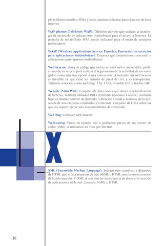 plo teléfonos móviles, PDAs y otros, pueden utilizarse para el acceso de base
Internet.
WAP phones (Teléfonos WAP): Teléfonos móviles que utilizan la tecnolo-
gía de protocolo de aplicaciones inalámbricas para el acceso a Internet. La
pantalla de un teléfono WAP puede utilizarse para el envío de anuncios
publicitarios.
WASP (Wireless Applications Service Provider; Proveedor de servicios
para aplicaciones inalámbricas): Empresa que proporciona contenido y
aplicaciones para aparatos inalámbricos.
Web beacon: Línea de código que utiliza un sitio web o un servidor publi-
citario de un tercero para realizar el seguimiento de la actividad de un nave-
gador, como una inscripción o una conversión. A menudo, un web beacon
es invisible ya que tiene un tamaño de píxel de 1x1 y es transparente.
También conocido como web bug, 1 by 1 GIF, invisible GIF, y tracker GIF.
Website (Sitio Web): Conjunto de direcciones que sirven a la localización
de ficheros, también llamadas URLs (Uniform Ressource Locator), reunidas
bajo un mismo nombre de dominio. Ubicación virtual o dominio de la pre-
sencia de una empresa o individuo en Internet. Conjunto de URLs sobre las
que un soporte ejerce una responsabilidad de contenido.
Web bug: Consulte web beacon.
Webcasting: Envío en tiempo real o grabación previa de un evento de
audio, vídeo, o animación en vivo por Internet.
XML (Extensible Markup Language): Sucesor más completo y dinámico
de HTML que utiliza etiquetas de tipo SGML o HTML para la estructuración
de la información. El XML se usa para la transferencia de datos y la creación
de aplicaciones en la red. Consulte SGML y HTML.
26
XX
 