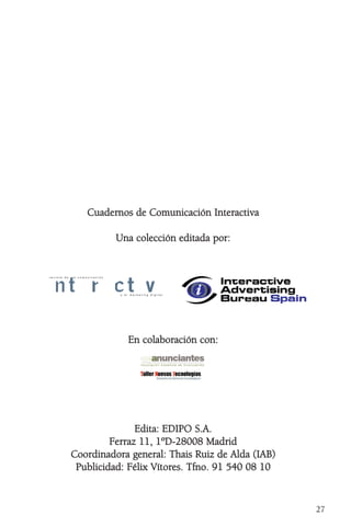 27
CCuuaaddeerrnnooss ddee CCoommuunniiccaacciióónn IInntteerraaccttiivvaa
UUnnaa ccoolleecccciióónn eeddiittaaddaa ppoorr::
EEnn ccoollaabboorraacciióónn ccoonn::
EEddiittaa:: EEDDIIPPOO SS..AA..
FFeerrrraazz 1111,, 11ººDD--2288000088 MMaaddrriidd
CCoooorrddiinnaaddoorraa ggeenneerraall:: TThhaaiiss RRuuiizz ddee AAllddaa ((IIAABB))
PPuubblliicciiddaadd:: FFéélliixx VVííttoorreess.. TTffnnoo.. 9911 554400 0088 1100
y e l m a r k e t i n g d i g i t a l
r e v i s t a d e l a c o m u n i c a c i ó n
 