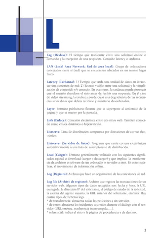 3
Lag (Desfase): El tiempo que transcurre entre una solicitud online o
comando y la recepción de una respuesta. Consulte latency o tardanza.
LAN (Local Area Network; Red de área local): Grupo de ordenadores
conectados entre sí (red) que se encuentran ubicados en un mismo lugar
físico.
Latency (Tardanza): 1) Tiempo que tarda una unidad de datos en atrave-
sar una conexión de red; 2) Retraso visible entre una solicitud y la visuali-
zación de contenido y/o anuncio. En ocasiones, la tardanza puede provocar
que el usuario abandone el sitio antes de recibir una respuesta. En el caso
de video streaming, la tardanza puede crear una degradación de las secuen-
cias si los datos que deben recibirse y mostrarse desordenados.
Layer: Formato publicitario flotante que se superpone al contenido de la
página y que se mueve por la pantalla.
Link (Enlace): Conexión electrónica entre dos sitios web. También conoci-
do como enlace dinámico o hipervínculo.
Listserve: Lista de distribución compuesta por direcciones de correo elec-
trónico.
Listserver (Servidor de listas): Programa que envía correos electrónicos
automáticamente a una lista de suscriptores o de distribución.
Load (Cargar): Término generalmente utilizado con los siguientes signifi-
cados upload o download (cargar o descargar) y que implica la transferen-
cia de archivos o software de un ordenador o servidor a otro. En otras pala-
bras, el movimiento de información online.
Log (Registro): Archivo que hace un seguimiento de las conexiones de red.
Log file (Archivo de registro): Archivo que registra las transacciones de un
servidor web. Algunos tipos de datos recogidos son: fecha y hora, la URL
entregada, la dirección IP del solicitante, el código de estado de la solicitud,
la cadena del agente usuario, la URL anterior del solicitante, etcétera. Hay
cuatro tipos de ficheros logs.
* de transferencia: almacena todas las peticiones a un servidor.
* de error: almacena los incidentes ocurridos durante el diálogo con el ser-
vidor (URL errónea, trasferencia interrumpida, ...).
* referencial: indica el sitio y la página de procedencia y de destino.
LL
 