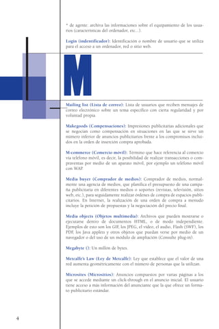 * de agente: archiva las informaciones sobre el equipamiento de los usua-
rios (características del ordenador, etc...).
Login (indentificador): Identificación o nombre de usuario que se utiliza
para el acceso a un ordenador, red o sitio web.
Mailing list (Lista de correo): Lista de usuarios que reciben mensajes de
correo electrónico sobre un tema específico con cierta regularidad y por
voluntad propia.
Makegoods (Compensaciones): Impresiones publicitarias adicionales que
se negocian como compensación en situaciones en las que se sirve un
número inferior de anuncios publicitarios frente a los compromisos inclui-
dos en la orden de inserción compra aprobada.
M-commerce (Comercio móvil): Término que hace referencia al comercio
vía teléfono móvil, es decir, la posibilidad de realizar transacciones o com-
praventas por medio de un aparato móvil, por ejemplo un teléfono móvil
con WAP.
Media buyer (Comprador de medios): Comprador de medios, normal-
mente una agencia de medios, que planifica el presupuesto de una campa-
ña publicitaria en diferentes medios o soportes (revistas, televisión, sitios
web, etc.), para seguidamente realizar órdenes de compra de espacios publi-
citarios. En Internet, la realización de una orden de compra a menudo
incluye la petición de propuestas y la negociación del precio final.
Media objects (Objetos multimedia): Archivos que pueden mostrarse o
ejecutarse dentro de documentos HTML, o de modo independiente.
Ejemplos de esto son los GIF, los JPEG, el vídeo, el audio, Flash (SWF), los
PDF, los Java applets y otros objetos que puedan verse por medio de un
navegador o del uso de un módulo de ampliación (Consulte plug-in).
Megabyte (): Un millón de bytes.
Metcalfe’s Law (Ley de Metcalfe): Ley que establece que el valor de una
red aumenta geométricamente con el número de personas que la utilizan.
Microsites (Micrositios): Anuncios compuestos por varias páginas a los
que se accede mediante un click-through en el anuncio inicial. El usuario
tiene acceso a más información del anunciante que la que ofrece un forma-
to publicitario estándar.
4
MM
 