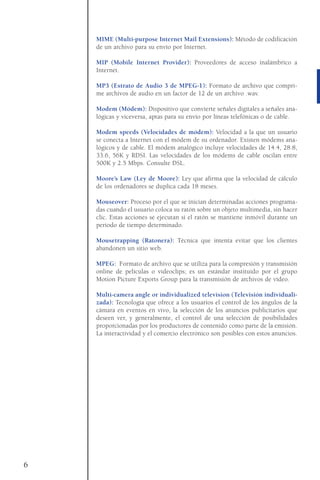 MIME (Multi-purpose Internet Mail Extensions): Método de codificación
de un archivo para su envío por Internet.
MIP (Mobile Internet Provider): Proveedores de acceso inalámbrico a
Internet.
MP3 (Estrato de Audio 3 de MPEG-1): Formato de archivo que compri-
me archivos de audio en un factor de 12 de un archivo .wav.
Modem (Módem): Dispositivo que convierte señales digitales a señales ana-
lógicas y viceversa, aptas para su envío por líneas telefónicas o de cable.
Modem speeds (Velocidades de módem): Velocidad a la que un usuario
se conecta a Internet con el módem de su ordenador. Existen módems ana-
lógicos y de cable. El módem analógico incluye velocidades de 14.4, 28.8,
33.6, 56K y RDSI. Las velocidades de los módems de cable oscilan entre
500K y 2.5 Mbps. Consulte DSL.
Moore’s Law (Ley de Moore): Ley que afirma que la velocidad de cálculo
de los ordenadores se duplica cada 18 meses.
Mouseover: Proceso por el que se inician determinadas acciones programa-
das cuando el usuario coloca su ratón sobre un objeto multimedia, sin hacer
clic. Estas acciones se ejecutan si el ratón se mantiene inmóvil durante un
periodo de tiempo determinado.
Mousetrapping (Ratonera): Técnica que intenta evitar que los clientes
abandonen un sitio web.
MPEG: Formato de archivo que se utiliza para la compresión y transmisión
online de películas o videoclips; es un estándar instituido por el grupo
Motion Picture Exports Group para la transmisión de archivos de vídeo.
Multi-camera angle or individualized television (Televisión individuali-
zada): Tecnología que ofrece a los usuarios el control de los ángulos de la
cámara en eventos en vivo, la selección de los anuncios publicitarios que
deseen ver, y generalmente, el control de una selección de posibilidades
proporcionadas por los productores de contenido como parte de la emisión.
La interactividad y el comercio electrónico son posibles con estos anuncios.
6
 