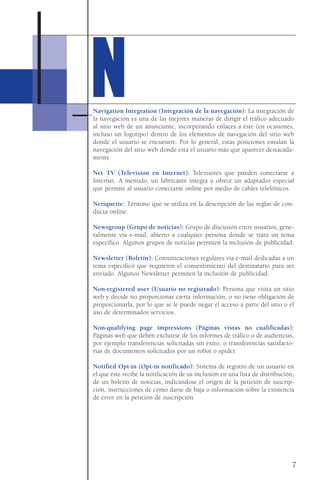 NNNavigation Integration (Integración de la navegación): La integración de
la navegación es una de las mejores maneras de dirigir el tráfico adecuado
al sitio web de un anunciante, incorporando enlaces a éste (en ocasiones,
incluso un logotipo) dentro de los elementos de navegación del sitio web
donde el usuario se encuentre. Por lo general, estas posiciones emulan la
navegación del sitio web donde está el usuario más que aparecer destacada-
mente.
Net TV (Televisión en Internet): Televisores que pueden conectarse a
Internet. A menudo, un fabricante integra u ofrece un adaptador especial
que permite al usuario conectarse online por medio de cables telefónicos.
Netiquette: Término que se utiliza en la descripción de las reglas de con-
ducta online.
Newsgroup (Grupo de noticias): Grupo de discusión entre usuarios, gene-
ralmente vía e-mail, abierto a cualquier persona donde se trata un tema
específico. Algunos grupos de noticias permiten la inclusión de publicidad.
Newsletter (Boletín): Comunicaciones regulares vía e-mail dedicadas a un
tema específico que requieren el consentimiento del destinatario para ser
enviado. Algunos Newsletter permiten la inclusión de publicidad.
Non-registered user (Usuario no registrado): Persona que visita un sitio
web y decide no proporcionar cierta información, o no tiene obligación de
proporcionarla, por lo que se le puede negar el acceso a parte del sitio o el
uso de determinados servicios.
Non-qualifying page impressions (Páginas vistas no cualificadas):
Páginas web que deben excluirse de los informes de tráfico o de audiencias,
por ejemplo transferencias solicitadas sin éxito, o transferencias satisfacto-
rias de documentos solicitados por un robot o spider.
Notified Opt-in (Opt-in notificado): Sistema de registro de un usuario en
el que éste recibe la notificación de su inclusión en una lista de distribución,
de un boletín de noticias, indicándose el origen de la petición de suscrip-
ción, instrucciones de cómo darse de baja o información sobre la existencia
de error en la petición de suscripción
7
 