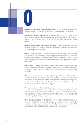 Off-site measurement (Medición externa): Ocurre cuando un sitio web
remite sus logs a un servicio de investigación externo para su análisis.
On-demand (Bajo demanda): La capacidad para solicitar un vídeo, archi-
vo de audio, o información que debe enviarse inmediatamente a la pantalla,
al hacer clic en alguna parte de la pantalla que haga referencia a dicha
opción.
On-site measurement (Medición interna): Ocurre cuando un servidor
tiene un programa de software adecuado para medir y analizar el tráfico que
recibe en su propio sitio web.
Opt-in (Autorización): Es cuando un usuario da permiso a una empresa
para que utilice información de carácter personal (usualmente el envío de
información comercial a su dirección de correo electrónico) con el fin de
recibir información o comunicaciones comerciales sobre, productos y servi-
cios varios.
Opt-in email (correo electrónico voluntario): Listas de direcciones de
correo electrónico a la que los propios usuarios se suscriben voluntaria-
mente para recibir correos electrónicos con comunicaciones comerciales de
su interés.
Opt-in notificado: Sistema de registro por el que el usuario recibe una noti-
ficación en la que se comunica que se ha insertado su dirección de correo
electrónico en una lista, indicando: el origen de la petición de suscripción,
las instrucciones de cómo darse de baja o bien informando sobre la exis-
tencia de error en la petición de suscripción.
Opt-out (exclusión voluntaria): Ocurre cuando una empresa anuncia a un
usuario, por medio de un correo electrónico sus intenciones de comerciali-
zar sus productos y servicios o cuando se le envía al usuario comunicacio-
nes comerciales, y en estos mensajes se le ofrece a éste la posibilidad de
darse de baja de la lista de correo.
OTS (Oportunidad de ver): Término que se utiliza en varios medios o
soportes publicitarios para describir la oportunidad que tiene un usuario de
ver el contenido editorial o comercial. En el entorno de Internet, los OTS
son similares a la visualización de páginas web o impresiones.
8
OO
 