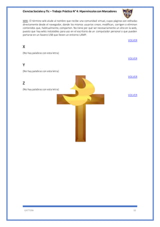 CienciasSocialesy Tic – Trabajo Práctico N° 4: Hipervínculoscon Marcadores
GATTONI 10
WIKI: El término wiki alude al nombre que recibe una comunidad virtual, cuyas páginas son editadas
directamente desde el navegador, donde los mismos usuarios crean, modifican, corrigen o eliminan
contenidos que, habitualmente, comparten. No tiene por qué ser necesariamente un sitio en la web,
puesto que hay wikis instalables para uso en el escritorio de un computador personal o que pueden
portarse en un llavero USB que lleven un entorno LAMP.
VOLVER
X
(No hay palabras con esta letra)
VOLVER
Y
(No hay palabras con esta letra)
VOLVER
Z
(No hay palabras con esta letra)
VOLVER
 