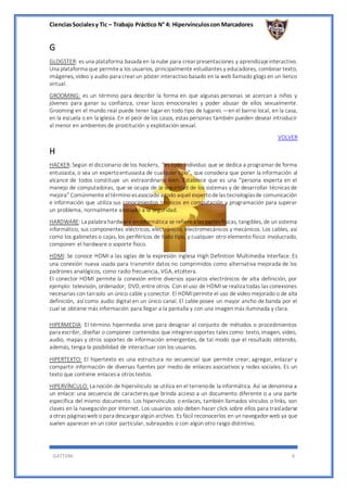 CienciasSocialesy Tic – Trabajo Práctico N° 4: Hipervínculoscon Marcadores
GATTONI 4
G
GLOGSTER: es una plataforma basada en la nube para crear presentaciones y aprendizajeinteractivo.
Una plataforma que permitea los usuarios, principalmente estudiantes y educadores, combinar texto,
imágenes, video y audio para crear un póster interactivo basado en la web llamado glogs en un lienzo
virtual.
GROOMING: es un término para describir la forma en que algunas personas se acercan a niños y
jóvenes para ganar su confianza, crear lazos emocionales y poder abusar de ellos sexualmente.
Grooming en el mundo real puede tener lugar en todo tipo de lugares —en el barrio local, en la casa,
en la escuela o en la iglesia. En el peor de los casos, estas personas también pueden desear introducir
al menor en ambientes de prostitución y explotación sexual.
VOLVER
H
HACKER: Según el diccionario de los hackers, “es todo individuo que se dedica a programar de forma
entusiasta, o sea un expertoentusiasta de cualquier tipo”, que considera que poner la información al
alcance de todos constituye un extraordinario bien. Establece que es una “persona experta en el
manejo de computadoras, que se ocupa de la seguridad de los sistemas y de desarrollar técnicas de
mejora” Comúnmente eltérmino esasociado a todo aquel expertodelas tecnologíasde comunicación
e información que utiliza sus conocimientos técnicos en computación y programación para superar
un problema, normalmente asociado a la seguridad.
HARDWARE: La palabra hardware eninformática se refierea las partesfísicas, tangibles, de un sistema
informático, sus componentes eléctricos, electrónicos, electromecánicos y mecánicos. Los cables, así
como los gabinetes o cajas, los periféricos de todo tipo, y cualquier otro elemento físico involucrado,
componen el hardware o soporte físico.
HDMI: Se conoce HDMI a las siglas de la expresión inglesa High Definition Multimedia Interface. Es
una conexión nueva usada para transmitir datos no comprimidos como alternativa mejorada de los
padrones analógicos, como radio frecuencia, VGA, etcétera.
El conector HDMI permite la conexión entre diversos aparatos electrónicos de alta definición, por
ejemplo: televisión, ordenador, DVD,entre otros. Con el uso de HDMI se realiza todas las conexiones
necesarias con tansolo un único cable y conector. El HDMIpermite el uso de video mejorado o de alta
definición, así como audio digital en un único canal. El cable posee un mayor ancho de banda por el
cual se obtiene más información para llegar a la pantalla y con una imagen más iluminada y clara.
HIPERMEDIA: El término hipermedia sirve para designar al conjunto de métodos o procedimientos
para escribir, diseñar o componer contenidos que integrensoportes tales como: texto,imagen, video,
audio, mapas y otros soportes de información emergentes, de tal modo que el resultado obtenido,
además, tenga la posibilidad de interactuar con los usuarios.
HIPERTEXTO: El hipertexto es una estructura no secuencial que permite crear, agregar, enlazar y
compartir información de diversas fuentes por medio de enlaces asociativos y redes sociales. Es un
texto que contiene enlaces a otros textos.
HIPERVÍNCULO: La noción de hipervínculo se utiliza en el terrenode la informática. Así se denomina a
un enlace: una secuencia de caracteres que brinda acceso a un documento diferente o a una parte
específica del mismo documento. Los hipervínculos o enlaces, también llamados vínculos o links, son
claves en la navegación por Internet. Los usuarios solo deben hacer click sobre ellos para trasladarse
a otras páginasweb o para descargar algún archivo. Es fácil reconocerlos en un navegador web ya que
suelen aparecer en un color particular, subrayados o con algún otro rasgo distintivo.
 