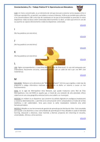CienciasSocialesy Tic – Trabajo Práctico N° 4: Hipervínculoscon Marcadores
GATTONI 5
HUB: Un Hub o concentrador, es un elemento de red que sirve para conectar varios equipos entre sí
como por ejemplo PCs, un portátil, una tabletso incluso el televisor. HUB seusa tambiénpara referirse
a los concentradores USB u otro tipo de conexiones en las que la funcionalidad es parecida. En estos
dispositivos todas las bocas están conectadas eléctricamente. Es decir, un dato que entre en uno de
sus puertos se copiara directamente a todos los dispositivos conectados.
VOLVER
I
(No hay palabras con esta letra)
VOLVER
J
(No hay palabras con esta letra)
VOLVER
K
(No hay palabras con esta letra)
VOLVER
L
LAN: Siglas correspondientes a Local Area Network, (Red de Área local). Es una red compuesta por
ordenadores físicamente cercanos, conectados entre sí por un cable de red o por una WIFI (red
inalámbrica).
VOLVER
M
MALWARE: Malware es la abreviatura de “Malicious software”, término que engloba a todo tipo de
programa o código informático malicioso cuya función es dañar un sistema o causar un mal
funcionamiento.
MAN: es la sigla de Metropolitan Area Network, que puede traducirse como Red de Área
Metropolitana. Una red MAN es aquella que, a través de una conexión de alta velocidad, ofrece
cobertura en una zona geográfica extensa (como una ciudad o un municipio).
MODEM: Un módem es un dispositivo que convierte las señales digitales en analógicas (modulación)
y viceversa (desmodulación); y permite así la comunicación entre computadoras a través de la línea
telefónica o del cablemódem. Sirve para enviar la señal moduladora mediante otra señal
llamada portadora.
MOODLE: Moodle es una herramienta de gestión de aprendizaje de distribución libre. Está concebida
para ayudar a los docentes a crear comunidades de aprendizaje en línea, Moodle es usada en blended
learning, educación a distancia, clase invertida y diversos proyectos de e-learning en escuelas,
universidades, oficinas y otros sectores.
VOLVER
 