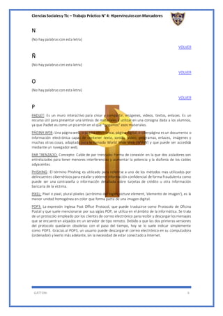 CienciasSocialesy Tic – Trabajo Práctico N° 4: Hipervínculoscon Marcadores
GATTONI 6
N
(No hay palabras con esta letra)
VOLVER
Ñ
(No hay palabras con esta letra)
VOLVER
O
(No hay palabras con esta letra)
VOLVER
P
PADLET: Es un muro interactivo para crear y compartir, imágenes, videos, textos, enlaces. Es un
recurso útil para presentar una síntesis de materiales a utilizar en una consigna dada a los alumnos,
ya que Padlet es como un pizarrón en el que “pegamos” esos materiales.
PÁGINA WEB: Una página web, o página electrónica, página digital,o ciberpágina es un documento o
información electrónica capaz de contener texto, sonido, vídeo, programas, enlaces, imágenes y
muchas otras cosas, adaptada para la llamada World Wide Web (WWW) y que puede ser accedida
mediante un navegador web.
PAR TRENZADO: Concepto: Cable de par trenzado: Forma de conexión en la que dos aisladores son
entrelazados para tener menores interferencias y aumentar la potencia y la diafonía de los cables
adyacentes.
PHISHING: El término Phishing es utilizado para referirse a uno de los métodos mas utilizados por
delincuentes cibernéticos para estafar yobtener información confidencial deforma fraudulenta como
puede ser una contraseña o información detallada sobre tarjetas de crédito u otra información
bancaria de la víctima.
PIXEL: Píxel o pixel, plural píxeles (acrónimo del inglés picture element, ‘elemento de imagen’), es la
menor unidad homogénea en color que forma parte de una imagen digital.
POP3: La expresión inglesa Post Office Protocol, que puede traducirse como Protocolo de Oficina
Postal y que suele mencionarse por sus siglas POP, se utiliza en el ámbito de la informática. Se trata
de un protocolo empleado por los clientes de correo electrónico para recibir y descargar los mensajes
que se encuentran alojados en un servidor de tipo remoto. Debido a que las dos primeras versiones
del protocolo quedaron obsoletas con el paso del tiempo, hoy se lo suele indicar simplemente
como POP3. Gracias al POP3, un usuario puede descargar el correo electrónico en su computadora
(ordenador) y leerlo más adelante, sin la necesidad de estar conectado a Internet.
 