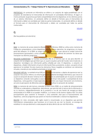 CienciasSocialesy Tic – Trabajo Práctico N° 4: Hipervínculoscon Marcadores
GATTONI 7
PROTOCOLO: Un protocolo en informática se refiere a un conjunto de reglas predefinidas con el
propósito de estandarizar el intercambio de información en actividades informáticas. Al seguir un
mismo protocolo se garantiza que habrá compatibilidad entre los dispositivos en los distintos puntos
de un sistema informático. Un protocolo define en detalle el formato para el intercambio de
información y deben ser acordados por todas las partes involucradas. Un protocolo define en detalle
el formato para el intercambio de información y deben ser acordados por todas las partes
involucradas.
VOLVER
Q
(No hay palabras con esta letra)
VOLVER
R
RAM: La memoria de acceso aleatorio (Random Access Memory, RAM) se utiliza como memoria de
trabajo de computadoras y otros dispositivos para el sistema operativo, los programas y la mayor
parte del software. En la RAM se cargan todas las instrucciones que ejecuta la unidad central de
procesamiento (procesador) y otras unidades del computador, además de contener los datos que
manipulan los distintos programas.
REALIDAD AUMENTADA: La realidad aumentada (RA) es el término que se usa para describir al
conjunto de tecnologías que permiten que un usuario visualice parte del mundo real a través de un
dispositivo tecnológico con información gráfica añadida por este. El dispositivo, o conjunto de
dispositivos, añaden información virtuala la información física ya existente, es decir, una parte virtual
aparece en la realidad. De esta manera los elementos físicos tangibles se combinan con elementos
virtuales, creando así una realidad aumentada en tiempo real.
REALIDAD VIRTUAL: La realidad virtual (RV) es un entorno de escenas u objetos de apariencia real. La
acepción más común refiere a un entorno generado mediante tecnología informática, que crea en el
usuario la sensación de estar inmerso en él. Dicho entorno es contemplado por el usuario a través de
un dispositivo conocido como gafas o casco de realidad virtual. Este puede ir acompañado de otros
dispositivos, como guantes o trajes especiales, que permiten una mayor interacción con el entorno,
así como la percepción de diferentes estímulos que intensifican la sensación de realidad.
ROM: La memoria de solo lectura, conocida también como ROM, es un medio de almacenamiento
utilizado en ordenadores y dispositivos electrónicos, que permite solo la lectura de la información y
no su escritura, independientemente de la presencia o no de una fuente de energía.Los datos
almacenados en la ROM no se pueden modificar, o al menos no de manera rápida o fácil. Se utiliza
principalmente para contener el firmware u otro contenido vital para el funcionamiento del
dispositivo, como los programas que ponen en marcha el ordenador y realizan los diagnósticos.
ROUTER: Un rúter, enrutador, (del inglés router) o encaminador, es un dispositivo que permite
interconectar computadoras que funcionan en el marco de una red. Su función: se encarga de
establecer la ruta que destinará a cada paquete de datos dentro de una red informática.
VOLVER
 