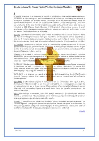CienciasSocialesy Tic – Trabajo Práctico N° 4: Hipervínculoscon Marcadores
GATTONI 8
S
SCANNER: Un scanner es un dispositivo de entrada en el ordenador. Haceuna captura deuna imagen,
documento de texto o fotografía, y lo transfiere en bits de información, los cuales puede entender y
manejar un ordenador. De la misma manera, una imagen de un documento escaneado, puede ser
convertido en un formato editable con un softwareOCR (Optical Character Recognition). Un scanner
usa una fuente de luz para iluminar el objeto escaneado. La luz, al incidir sobre este objeto, es
reflectada al CDD (Charged Coupled Device). El CDD colecta la información y convierte la señal
analógica en señales digitales que después pueden ser leídos y procesados por la electrónica interna
del Scanner y posteriormente por el ordenador.
SEXTING: Consiste en enviar mensajes, fotos o vídeos de contenido erótico y sexual personal a través
del móvil mediante aplicaciones de mensajería instantánea o redes sociales, correos electrónicos u
otro tipo de herramienta de comunicación. Habitualmentese suele realizar de manera íntima, entre
dos personas, aunque pueda llegar a manos de muchos otros usuarios si no se respeta esa intimidad.
SEXTORSION: La sextorsión o extorsión sexual es una forma de explotación sexual en la cual una
persona es chantajeada, generalmentepor aplicaciones de mensajería por Internet, con una imagen
o vídeo de sí misma desnuda o realizando actos sexuales que generalmentees compartida con fines
de que se haga viral mediante sexting.
SITIO WEB: Un sitio web es el conjunto de archivos electrónicos y páginas web referentes a un tema
en particular, que incluye una página inicial de bienvenida, con un nombre de dominio y dirección en
Internet específicos. Un sitio web es un gran espacio documental organizado que la mayoría de las
veces está típica mente dedicado a algún tema particular o propósito específico.
SLIDESHARE: SlideShare es un sitio web 2.0 de espacio web de dispositivos que ofrece a los usuarios
la posibilidad de subir y compartir en público o en privado; documentos en Adobe PDF
(.pdf), Microsoft Word (.doc,.docx y.rtf) y OpenOffice (.odt) y la mayoría de documentos de textosin
formato (.txt), e incluso algunos formatos de audio y vídeo
SMTP: SMTP es la sigla que corresponde a la expresión de la lengua inglesa Simple Mail Transfer
Protocol. En nuestro idioma, dicho concepto puede traducirse como Protocolo para la Transferencia
Simple de Correo.
SOFTWARE: El software es el conjunto de instrucciones que una computadora debe seguir, es decir,
todas aquellas indicaciones sobre lo que tieneque hacer y cómo, son variados y deben ser adaptados
al equipo electrónico que se desea manejar. El concepto de software engloba todo aquello que es
intangible en la computadora, lo que no se puede tocar, como, por ejemplo, los programas y los
sistemas operativos.
SPAM: Son mensajes no solicitados, sobre todo de tipo publicitario, y que son enviados de forma
masiva. La forma de envío más utilizada es el correo electrónico, aunque también se puede presentar
en programas de mensajería instantánea o redes sociales.
SYMBALOO: Symbaloo es una aplicación o plataforma gratuita basada en la nube que permite a los
usuarios organizar y categorizar enlaces web en forma de botones de opción. Funciona como un
navegador y puede ser configurado como una página de inicio, permitiendo a los usuarios crear un
escritorio virtual accesible desde cualquier dispositivo con conexión a Internet.
VOLVER
 