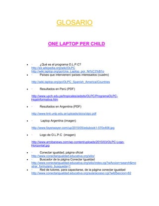 GLOSARIO

            ONE LAPTOP PER CHILD



·       ¿Qué es el programa O.L.P.C?
http://es.wikipedia.org/wiki/OLPC
http://wiki.laptop.org/go/Una_Laptop_por_Ni%C3%B1o
·       Países que intervienen/ países interesados (cuadro)

http://wiki.laptop.org/go/OLPC_Spanish_America/Countries

·     Resultados en Perú (PDF)

http://www.upch.edu.pe/tropicales/aidsits/OLPC/ProgramaOLPC-
HojaInformativa.htm

·     Resultados en Argentina (PDF)

http://www.linti.unlp.edu.ar/uploads/docs/olpc.pdf

·     Laptop Argentina (imagen)

http://www.fayerwayer.com/up/2010/05/edubook1-570x408.jpg

·     Logo de O.L.P.C (imagen)

http://www.arrobanews.com/wp-content/uploads/2010/03/OLPC-Logo-
Horizontal.jpg

·      Conectar igualdad, página oficial
http://www.conectarigualdad.educativa.org/sitio/
·      Buscador de la página Conectar Igualdad
http://www.conectarigualdad.educativa.org/sitio/index.cgi?wAccion=search&mo
strar_formulario_busqueda=1
·      Red de tutores, para capacitarse, de la página conectar igualdad
http://www.conectarigualdad.educativa.org/aula/acceso.cgi?wIdSeccion=82
 