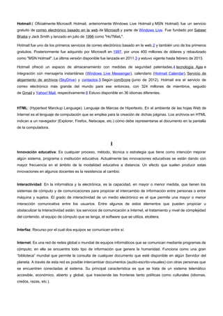 Hotmail:( Oficialmente Microsoft Hotmail, anteriormente Windows Live Hotmail y MSN Hotmail) fue un servicio 
gratuito de correo electrónico basado en la web de Microsoft y parte de Windows Live. Fue fundado por Sabeer 
Bhatia y Jack Smith y lanzado en julio de 1996 como "HoTMaiL". 
Hotmail fue uno de los primeros servicios de correo electrónico basado en la web,2 y también uno de los primeros 
gratuitos. Posteriormente fue adquirido por Microsoft en 1997, por unos 400 millones de dólares y rebautizado 
como "MSN Hotmail". La última versión disponible fue lanzada en 2011.3 y estuvo vigente hasta febrero de 2013. 
Hotmail ofreció un espacio de almacenamiento con medidas de seguridad patentadas,4 tecnología Ajax e 
integración con mensajería instantánea (Windows Live Messenger), calendario (Hotmail Calendar), Servicio de 
alojamiento de archivos (SkyDrive) y contactos.5 Según comScore (junio de 2012), Hotmail era el servicio de 
correo electrónico más grande del mundo para ese entonces, con 324 millones de miembros, seguido 
de Gmail y Yahoo! Mail, respectivamente.6 Estuvo disponible en 36 idiomas diferentes. 
HTML: (Hypertext Marckup Language). Lenguaje de Marcas de Hipertexto. En el ambiente de las hojas Web de 
Internet es el lenguaje de computación que se emplea para la creación de dichas páginas. Los archivos en HTML 
indican a un navegador (Explorer, Firefox, Netscape, etc.) cómo debe representarse el documento en la pantalla 
de la computadora. 
I 
Innovación educativa: Es cualquier proceso, método, técnica o estrategia que tiene como intención mejorar 
algún sistema, programa o institución educativa. Actualmente las innovaciones educativas se están dando con 
mayor frecuencia en el ámbito de la modalidad educativa a distancia. Un efecto que suelen producir estas 
innovaciones en algunos docentes es la resistencia al cambio. 
Interactividad: En la informática y la electrónica, es la capacidad, en mayor o menor medida, que tienen los 
sistemas de cómputo y de comunicaciones para propiciar el intercambio de información entre personas o entre 
máquina y sujetos. El grado de interactividad de un medio electrónico es el que permite una mayor o menor 
interacción comunicativa entre los usuarios. Entre algunos de estos elementos que pueden propiciar u 
obstaculizar la Interactividad están: los servicios de comunicación a Internet, el tratamiento y nivel de complejidad 
del contenido, el equipo de cómputo que se tenga, el software que se utiliza, etcétera. 
Interfaz: Recurso por el cual dos equipos se comunican entre sí. 
Internet: Es una red de redes global o mundial de equipos informáticos que se comunican mediante programas de 
cómputo; en ella se encuentra todo tipo de información que genera la humanidad. Funciona como una gran 
“biblioteca” mundial que permite la consulta de cualquier documento que esté disponible en algún Servidor del 
planeta. A través de esta red es posible intercambiar documentos (audio-escrito-visuales) con otras personas que 
se encuentren conectadas al sistema. Su principal característica es que se trata de un sistema telemático 
accesible, económico, abierto y global, que trasciende las fronteras tanto políticas como culturales (idiomas, 
credos, razas, etc.). 
 