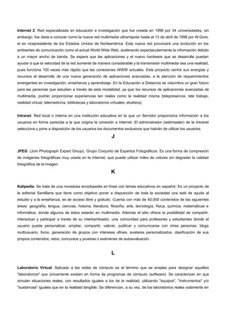 Internet 2: Red especializada en educación e investigación que fue creada en 1996 por 34 universidades, sin 
embargo, fue dada a conocer como la nueva red multimedia ultrarrápida hasta el 13 de abril de 1998 por Al Gore, 
el ex vicepresidente de los Estados Unidos de Norteamérica. Esta nueva red provocará una evolución en los 
ambientes de comunicación como el actual World Wide Web, acelerando espectacularmente la información debido 
a un mayor ancho de banda. Se espera que las aplicaciones y el nuevo hardware que se desarrolle puedan 
ayudar a que la velocidad de la red aumente de manera considerable y la transmisión multimedia sea una realidad, 
pues funciona 100 veces más rápido que las conexiones WWW actuales. Este proyecto centra sus energías y 
recursos al desarrollo de una nueva generación de aplicaciones avanzadas, a la atención de requerimientos 
emergentes en investigación, enseñanza y aprendizaje. En la Educación a Distancia se vislumbra un gran futuro 
para las personas que estudien a través de esta modalidad, ya que los recursos de aplicaciones avanzadas de 
multimedia, podrán proporcionar experiencias tan reales como la realidad misma (telepresencia, tele trabajo, 
realidad virtual, telemedicina, bibliotecas y laboratorios virtuales, etcétera). 
Intranet: Red local o interna en una institución educativa en la que un Servidor proporciona información a los 
usuarios en forma parecida a la que origina la conexión a Internet. El administrador (webmaster) de la Intranet 
selecciona y pone a disposición de los usuarios los documentos exclusivos que habrán de utilizar los usuarios. 
J 
JPEG: (Join Photograph Expert Group). Grupo Conjunto de Expertos Fotográficos. Es una forma de compresión 
de imágenes fotográficas muy usada en la Internet, que puede utilizar miles de colores sin degradar la calidad 
fotográfica de la imagen. 
K 
Kalipedia: Se trata de una novedosa enciclopedia en línea con temas educativos en español. Es un proyecto de 
la editorial Santillana que tiene como objetivo poner a disposición de toda la sociedad una web de ayuda al 
estudio y a la enseñanza, es de acceso libre y gratuito. Cuenta con más de 40,000 contenidos de las siguientes 
áreas: geografía, lengua, ciencias, historia, literatura, filosofía, arte, tecnología, física, química, matemáticas e 
informática, donde algunos de éstos estarán en multimedia. Además el sitio ofrece la posibilidad de compartir, 
interactuar y participar a través de su interkambiador, una comunidad para profesores y estudiantes donde el 
usuario puede personalizar, ampliar, compartir, valorar, publicar y comunicarse con otras personas: blogs 
multiusuario, foros, generación de grupos con intereses afines, avatares personalizados, clasificación de sus 
propios contenidos, retos, concursos y pruebas o exámenes de autoevaluación. 
L 
Laboratorio Virtual: Aplicado a las redes de cómputo es el término que se emplea para designar aquellos 
"laboratorios" que únicamente existen en forma de programas de cómputo (software). Se caracterizan en que 
simulan situaciones reales, con resultados iguales a los de la realidad, utilizando "equipos", "instrumentos" y/o 
"sustancias" iguales que en la realidad tangible. Se diferencian, a su vez, de los laboratorios reales solamente en 
 
