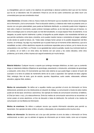 su intangibilidad, pero en cuanto a los objetivos de aprendizaje a alcanzar podemos decir que son los mismos 
que los de un laboratorio real. El Laboratorio Virtual es una de las cuatro condiciones que debe reunir una 
universidad para que sea considerada virtual. 
Libro Electrónico: (E-books o libro-e). Nuevo medio de información que es resultado de las nuevas tecnologías 
de la información y de la comunicación. Para la educación abierta y a distancia este medio se presenta como un 
recurso con una gran potencialidad, pues puede ser fácilmente distribuido, su contenido puede incluir imágenes a 
todo color y hasta en movimiento, puede contener mensajes auditivos, es de más bajo costo que el impreso, no 
daña a la ecología pues no consume papel, es más fácil actualizarlo, no ocupa espacio físico de estantería, no se 
desgasta, se puede imprimir totalmente o partes, la tipografía se puede adaptar a las necesidades del lector ya 
que permite cambiarla a otros tipos y tamaños, se le pueden insertar marcas o comentarios al margen, señalizar 
el sitio donde se quedó la lectura, etc. Todas estas ventajas harían pensar en la posible desaparición del libro 
impreso, sin embargo, hay algo muy importante que no puede hacer por el momento el libro electrónico, que es la 
versatilidad, es decir, el libro electrónico requiere de condiciones especiales para su lectura, por lo menos de una 
computadora o de una Palm o un Pocket, no es agradable leer sobre la pantalla, resulta muy incómodo leerlo en 
un autobús, en un baño o en otros sitios, los lectores son aún pocos y los costos elevados, entre otros 
problemas, por lo tanto, el libro impreso aún seguirá existiendo por mucho tiempo. 
M 
Material didáctico: Cualquier recurso o soporte que contenga mensajes didácticos, es decir, que su contenido 
tenga un tratamiento didáctico (Objetivos de aprendizaje, presentación o introducción, actividades de aprendizaje 
y evaluación, entre otros). El inconveniente que tiene este sistema es que puede llegar a saturar el buzón del 
suscriptor si no tiene el cuidado de mantenerlo dentro de la cuota o capacidad. Son ejemplo de éstos: páginas 
Web, antología, libro de texto, guía de estudio, apuntes, diapositivas, audio casete, videocasete, software 
educativo, páginas Web, etcétera. 
Medios de comunicación: Se define así a aquellos medios que permiten el envío de información en forma 
bidireccional, poniendo así a los interlocutores en situación de diálogo. La comunicación a través de estos medios 
puede ser de dos tipos: sincrónica o asincrónica. Son ejemplo de medios de comunicación sincrónica: el teléfono, 
el Chat (en texto o voz), y la videoconferencia. Entre los medios de comunicación asincrónica se encuentran: el 
correo postal, el correo electrónico, el foro de discusión o listas de distribución. No confundir a los medios de 
comunicación con los Medios de Información. 
Medios de enseñanza: Se refiere a cualquier recurso que soporte información educativa para permitir su 
transmisión. Son ejemplo de éstos: el libro, el audio y videocasete y la computadora entre muchos otros. 
Medios de información: Se denomina así a los que sólo permiten el envío de datos o información en forma 
unidireccional, es decir, que no admiten el regreso de información por el mismo medio, como son el impreso 
 