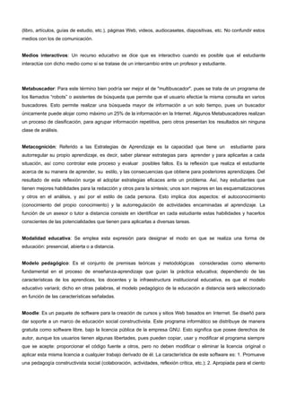 (libro, artículos, guías de estudio, etc.), páginas Web, videos, audiocasetes, diapositivas, etc. No confundir estos 
medios con los de comunicación. 
Medios interactivos: Un recurso educativo se dice que es interactivo cuando es posible que el estudiante 
interactúe con dicho medio como si se tratase de un intercambio entre un profesor y estudiante. 
Metabuscador: Para este término bien podría ser mejor el de "multibuscador", pues se trata de un programa de 
los llamados “robots” o asistentes de búsqueda que permite que el usuario efectúe la misma consulta en varios 
buscadores. Esto permite realizar una búsqueda mayor de información a un solo tiempo, pues un buscador 
únicamente puede alojar como máximo un 25% de la información en la Internet. Algunos Metabuscadores realizan 
un proceso de clasificación, para agrupar información repetitiva, pero otros presentan los resultados sin ninguna 
clase de análisis. 
Metacognición: Referido a las Estrategias de Aprendizaje es la capacidad que tiene un estudiante para 
autorregular su propio aprendizaje, es decir, saber planear estrategias para aprender y para aplicarlas a cada 
situación, así como controlar este proceso y evaluar posibles fallos. Es la reflexión que realiza el estudiante 
acerca de su manera de aprender, su estilo, y las consecuencias que obtiene para posteriores aprendizajes. Del 
resultado de esta reflexión surge el adoptar estrategias eficaces ante un problema. Así, hay estudiantes que 
tienen mejores habilidades para la redacción y otros para la síntesis; unos son mejores en las esquematizaciones 
y otros en el análisis, y así por el estilo de cada persona. Esto implica dos aspectos: el autoconocimiento 
(conocimiento del propio conocimiento) y la autorregulación de actividades encaminadas al aprendizaje. La 
función de un asesor o tutor a distancia consiste en identificar en cada estudiante estas habilidades y hacerlos 
conscientes de las potencialidades que tienen para aplicarlas a diversas tareas. 
Modalidad educativa: Se emplea esta expresión para designar el modo en que se realiza una forma de 
educación: presencial, abierta o a distancia. 
Modelo pedagógico: Es el conjunto de premisas teóricas y metodológicas consideradas como elemento 
fundamental en el proceso de enseñanza-aprendizaje que guían la práctica educativa; dependiendo de las 
características de los aprendices, los docentes y la infraestructura institucional educativa, es que el modelo 
educativo variará; dicho en otras palabras, el modelo pedagógico de la educación a distancia será seleccionado 
en función de las características señaladas. 
Moodle: Es un paquete de software para la creación de cursos y sitios Web basados en Internet. Se diseñó para 
dar soporte a un marco de educación social constructivista. Este programa informático se distribuye de manera 
gratuita como software libre, bajo la licencia pública de la empresa GNU. Esto significa que posee derechos de 
autor, aunque los usuarios tienen algunas libertades, pues pueden copiar, usar y modificar el programa siempre 
que se acepte: proporcionar el código fuente a otros, pero no deben modificar o eliminar la licencia original o 
aplicar esta misma licencia a cualquier trabajo derivado de él. La característica de este software es: 1. Promueve 
una pedagogía constructivista social (colaboración, actividades, reflexión crítica, etc.); 2. Apropiada para el ciento 
 