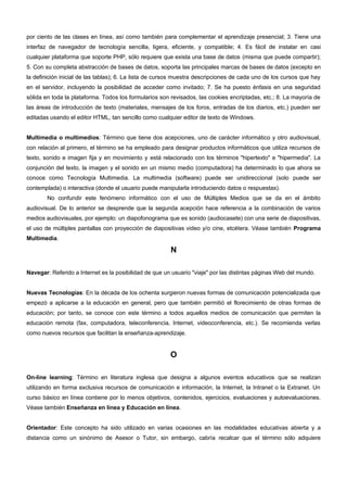 por ciento de las clases en línea, así como también para complementar el aprendizaje presencial; 3. Tiene una 
interfaz de navegador de tecnología sencilla, ligera, eficiente, y compatible; 4. Es fácil de instalar en casi 
cualquier plataforma que soporte PHP, sólo requiere que exista una base de datos (misma que puede compartir); 
5. Con su completa abstracción de bases de datos, soporta las principales marcas de bases de datos (excepto en 
la definición inicial de las tablas); 6. La lista de cursos muestra descripciones de cada uno de los cursos que hay 
en el servidor, incluyendo la posibilidad de acceder como invitado; 7. Se ha puesto énfasis en una seguridad 
sólida en toda la plataforma. Todos los formularios son revisados, las cookies encriptadas, etc.; 8. La mayoría de 
las áreas de introducción de texto (materiales, mensajes de los foros, entradas de los diarios, etc.) pueden ser 
editadas usando el editor HTML, tan sencillo como cualquier editor de texto de Windows. 
Multimedia o multimedios: Término que tiene dos acepciones, uno de carácter informático y otro audiovisual, 
con relación al primero, el término se ha empleado para designar productos informáticos que utiliza recursos de 
texto, sonido e imagen fija y en movimiento y está relacionado con los términos "hipertexto" e "hipermedia". La 
conjunción del texto, la imagen y el sonido en un mismo medio (computadora) ha determinado lo que ahora se 
conoce como Tecnología Multimedia. La multimedia (software) puede ser unidireccional (solo puede ser 
contemplada) o interactiva (donde el usuario puede manipularla introduciendo datos o respuestas). 
No confundir este fenómeno informático con el uso de Múltiples Medios que se da en el ámbito 
audiovisual. De lo anterior se desprende que la segunda acepción hace referencia a la combinación de varios 
medios audiovisuales, por ejemplo: un diapofonograma que es sonido (audiocasete) con una serie de diapositivas, 
el uso de múltiples pantallas con proyección de diapositivas video y/o cine, etcétera. Véase también Programa 
Multimedia. 
N 
Navegar: Referido a Internet es la posibilidad de que un usuario "viaje" por las distintas páginas Web del mundo. 
Nuevas Tecnologías: En la década de los ochenta surgieron nuevas formas de comunicación potencializada que 
empezó a aplicarse a la educación en general, pero que también permitió el florecimiento de otras formas de 
educación; por tanto, se conoce con este término a todos aquellos medios de comunicación que permiten la 
educación remota (fax, computadora, teleconferencia, Internet, videoconferencia, etc.). Se recomienda verlas 
como nuevos recursos que facilitan la enseñanza-aprendizaje. 
O 
On-line learning: Término en literatura inglesa que designa a algunos eventos educativos que se realizan 
utilizando en forma exclusiva recursos de comunicación e información, la Internet, la Intranet o la Extranet. Un 
curso básico en línea contiene por lo menos objetivos, contenidos, ejercicios, evaluaciones y autoevaluaciones. 
Véase también Enseñanza en línea y Educación en línea. 
Orientador: Este concepto ha sido utilizado en varias ocasiones en las modalidades educativas abierta y a 
distancia como un sinónimo de Asesor o Tutor, sin embargo, cabría recalcar que el término sólo adquiere 
 