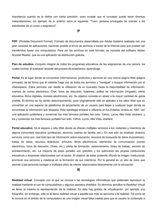 importancia cuando se le define con cierta precisión, pues sucede que el concepto puede tener diversas 
interpretaciones. Un ejemplo de lo anterior sería el siguiente: "Tutor, persona encargada de orientar a los 
estudiantes de un curso o asignatura". 
P 
PDF: (Portable Document Format). Formato de documentos desarrollado por Adobe Systems realizada con una 
gran variedad de aplicaciones, haciendo posible el envío de archivos a través de la Internet para que puedan ser 
transferidos hasta una computadora. Para ver los archivos en este formato, se necesita del software Adobe 
Acrobat Reader, que es una aplicación de distribución gratuita. 
Plan de estudios: Conjunto integral de todos los programas educativos de las asignaturas de una carrera, los 
cuales norman el quehacer docente del proceso de enseñanza- aprendizaje. 
Portal: Es el lugar donde se concentran informaciones, productos y servicios en una misma pagina Web (página 
principal), de tal forma que el visitante haga uso de todos los servicios y "navegue" o busque información por el 
ciberespacio. Estos servicios van desde la utilización de un buscador hasta la disponibilidad de información, 
cuentas de correo electrónico, Chat, foros de discusión, boletines, anillos de información (ringweb), oferta 
educativa, libros digitales, revistas electrónicas, etc. Su objetivo consiste en atraer a la mayor cantidad de gente 
posible. El término se ha venido descomponiendo, pues originalmente sólo se aplicaba a los sitios Web que se 
convertían en una especie de plataforma de lanzamiento de un usuario para llegar a cualquier lugar donde se 
encontrase la información que deseaba. Esta estrategia empezó a utilizarse en los Estados Unidos en 1997, con 
una aplicación publicitaria y comercial; los más famosos portales han sido: Yahoo, Lycos, Alta Vista, etcétera; y 
los y comercial; los más famosos portales han sido: Yahoo, Lycos, Alta Vista, etcétera. 
Portal educativo: Es el espacio o sitio Web donde se ofrecen múltiples servicios a los visitantes y miembros de 
alguna comunidad educativa (profesores, alumnos, padres de familia, etc.). En ese sitio se localizan diversos 
servicios como son: casi todo tipo de información sobre educación, recursos de búsqueda de datos (buscadores), 
bases de datos, recursos didácticos, artículos, libros electrónicos, elementos de comunicación (correo 
electrónico, foros de discusión, Chats, etc.), oferta de formación, asesoramiento, bolsa de trabajo, sección de 
entretenimiento, etc. La mayoría de estos portales son gratuitos y los patrocinan las propias instituciones 
educativas o empresas relacionadas con el sector. El objetivo de éstas pretende difundir la imagen institucional, 
promover sus servicios y colaborar en la formación de sus miembros. Por lo general es un sitio de inicio que 
permite a las personas navegar a múltiples sitios de interés relacionados básicamente con la educación. 
R 
Realidad virtual: Concepto con el que se conoce a las tecnologías informáticas que pretenden reproducir la 
realidad mediante el uso de computadoras y algunos aparatos añadidos. En términos sencillos la Realidad Virtual 
es llevar al máximo la representación de la realidad. En ésta hay grados de virtualización, por ejemplo una 
fotografía, sin embargo, sólo se le llama realidad virtual a aquella que más se aproxima a la realidad. Tal como se 
le conoce en el ámbito de la computadora es una imagen visual falsa creada para que el usuario la contemple a 
 