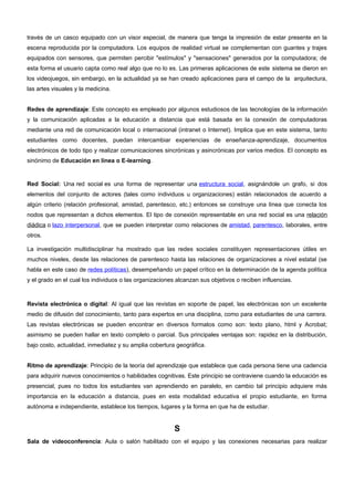 través de un casco equipado con un visor especial, de manera que tenga la impresión de estar presente en la 
escena reproducida por la computadora. Los equipos de realidad virtual se complementan con guantes y trajes 
equipados con sensores, que permiten percibir "estímulos" y "sensaciones" generados por la computadora; de 
esta forma el usuario capta como real algo que no lo es. Las primeras aplicaciones de este sistema se dieron en 
los videojuegos, sin embargo, en la actualidad ya se han creado aplicaciones para el campo de la arquitectura, 
las artes visuales y la medicina. 
Redes de aprendizaje: Este concepto es empleado por algunos estudiosos de las tecnologías de la información 
y la comunicación aplicadas a la educación a distancia que está basada en la conexión de computadoras 
mediante una red de comunicación local o internacional (intranet o Internet). Implica que en este sistema, tanto 
estudiantes como docentes, puedan intercambiar experiencias de enseñanza-aprendizaje, documentos 
electrónicos de todo tipo y realizar comunicaciones sincrónicas y asincrónicas por varios medios. El concepto es 
sinónimo de Educación en línea o E-learning. 
Red Social: Una red social es una forma de representar una estructura social, asignándole un grafo, si dos 
elementos del conjunto de actores (tales como individuos u organizaciones) están relacionados de acuerdo a 
algún criterio (relación profesional, amistad, parentesco, etc.) entonces se construye una línea que conecta los 
nodos que representan a dichos elementos. El tipo de conexión representable en una red social es una relación 
diádica o lazo interpersonal, que se pueden interpretar como relaciones de amistad, parentesco, laborales, entre 
otros. 
La investigación multidisciplinar ha mostrado que las redes sociales constituyen representaciones útiles en 
muchos niveles, desde las relaciones de parentesco hasta las relaciones de organizaciones a nivel estatal (se 
habla en este caso de redes políticas), desempeñando un papel crítico en la determinación de la agenda política 
y el grado en el cual los individuos o las organizaciones alcanzan sus objetivos o reciben influencias. 
Revista electrónica o digital: Al igual que las revistas en soporte de papel, las electrónicas son un excelente 
medio de difusión del conocimiento, tanto para expertos en una disciplina, como para estudiantes de una carrera. 
Las revistas electrónicas se pueden encontrar en diversos formatos como son: texto plano, html y Acrobat; 
asimismo se pueden hallar en texto completo o parcial. Sus principales ventajas son: rapidez en la distribución, 
bajo costo, actualidad, inmediatez y su amplia cobertura geográfica. 
Ritmo de aprendizaje: Principio de la teoría del aprendizaje que establece que cada persona tiene una cadencia 
para adquirir nuevos conocimientos o habilidades cognitivas. Este principio se contraviene cuando la educación es 
presencial, pues no todos los estudiantes van aprendiendo en paralelo, en cambio tal principio adquiere más 
importancia en la educación a distancia, pues en esta modalidad educativa el propio estudiante, en forma 
autónoma e independiente, establece los tiempos, lugares y la forma en que ha de estudiar. 
S 
Sala de videoconferencia: Aula o salón habilitado con el equipo y las conexiones necesarias para realizar 
 