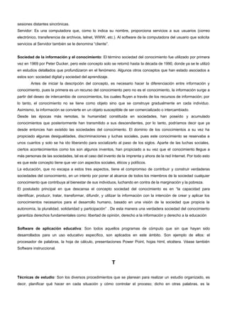 sesiones distantes sincrónicas. 
Servidor: Es una computadora que, como lo indica su nombre, proporciona servicios a sus usuarios (correo 
electrónico, transferencia de archivos, telnet, WWW, etc.). Al software de la computadora del usuario que solicita 
servicios al Servidor también se le denomina “cliente”. 
Sociedad de la información y el conocimiento: El término sociedad del conocimiento fue utilizado por primera 
vez en 1969 por Peter Ducker, pero este concepto solo se retomó hasta la década de 1990, donde ya se le utilizó 
en estudios detallados que profundizaron en el fenómeno. Algunos otros conceptos que han estado asociados a 
estos son: sociedad digital y sociedad del aprendizaje. 
Antes de iniciar la descripción del concepto, es necesario hacer la diferenciación entre información y 
conocimiento, pues la primera es un recurso del conocimiento pero no es el conocimiento, la información surge a 
partir del deseo de intercambio de conocimientos, los cuales fluyen a través de los recursos de información; por 
lo tanto, el conocimiento no se tiene como objeto sino que se construye gradualmente en cada individuo. 
Asimismo, la información se convierte en un objeto susceptible de ser comercializado o intercambiado. 
Desde las épocas más remotas, la humanidad constituida en sociedades, han poseído y acumulado 
conocimientos que posteriormente han transmitido a sus descendientes, por lo tanto, podríamos decir que ya 
desde entonces han existido las sociedades del conocimiento. El dominio de los conocimientos a su vez ha 
propiciado algunas desigualdades, discriminaciones y luchas sociales, pues este conocimiento se reservaba a 
unos cuantos y solo se ha ido liberando para socializarlo al paso de los siglos. Aparte de las luchas sociales, 
ciertos acontecimientos como los son algunos inventos, han propiciado a su vez que el conocimiento llegue a 
más personas de las sociedades, tal es el caso del invento de la imprenta y ahora de la red Internet. Por todo esto 
es que este concepto tiene que ver con aspectos sociales, éticos y políticos. 
La educación, que no escapa a estos tres aspectos, tiene el compromiso de contribuir y construir verdaderas 
sociedades del conocimiento, en un intento por poner al alcance de todos los miembros de la sociedad cualquier 
conocimiento que contribuya al bienestar de sus individuos, luchando en contra de la marginación y la pobreza. 
El postulado principal en que descansa el concepto sociedad del conocimiento es en “la capacidad para 
identificar, producir, tratar, transformar, difundir, y utilizar la información con la intención de crear y aplicar los 
conocimientos necesarios para el desarrollo humano, basado en una visión de la sociedad que propicia la 
autonomía, la pluralidad, solidaridad y participación” . De esta manera una verdadera sociedad del conocimiento 
garantiza derechos fundamentales como: libertad de opinión, derecho a la información y derecho a la educación 
Software de aplicación educativa: Son todos aquellos programas de cómputo que sin que hayan sido 
desarrollados para un uso educativo específico, son aplicados en este ámbito. Son ejemplo de ellos: el 
procesador de palabras, la hoja de cálculo, presentaciones Power Point, hojas html, etcétera. Véase también 
Software instruccional. 
T 
Técnicas de estudio: Son los diversos procedimientos que se planean para realizar un estudio organizado, es 
decir, planificar qué hacer en cada situación y cómo controlar el proceso; dicho en otras palabras, es la 
 