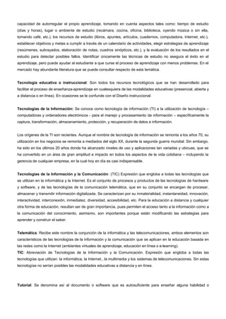capacidad de autorregular el propio aprendizaje, tomando en cuenta aspectos tales como: tiempo de estudio 
(días y horas), lugar o ambiente de estudio (recámara, cocina, oficina, biblioteca, oyendo música o sin ella, 
tomando café, etc.), los recursos de estudio (libros, apuntes, artículos, cuadernos, computadora, Internet, etc.), 
establecer objetivos y metas a cumplir a través de un calendario de actividades, elegir estrategias de aprendizaje 
(resúmenes, subrayados, elaboración de notas, cuadros sinópticos, etc.), y la evaluación de los resultados en el 
estudio para detectar posibles fallos. Identificar únicamente las técnicas de estudio no asegura el éxito en el 
aprendizaje, pero puede ayudar al estudiante a que curse el proceso de aprendizaje con menos problemas. En el 
mercado hay abundante literatura que se puede consultar respecto de esta temática. 
Tecnología educativa o instruccional: Son todos los recursos tecnológicos que se han desarrollado para 
facilitar el proceso de enseñanza-aprendizaje en cualesquiera de las modalidades educativas (presencial, abierta y 
a distancia o en línea). En ocasiones se le confunde con el Diseño instruccional. 
Tecnologías de la Información: Se conoce como tecnología de información (TI) a la utilización de tecnología – 
computadoras y ordenadores electrónicos - para el manejo y procesamiento de información – específicamente la 
captura, transformación, almacenamiento, protección, y recuperación de datos e información. 
Los orígenes de la TI son recientes. Aunque el nombre de tecnología de información se remonta a los años 70, su 
utilización en los negocios se remonta a mediados del siglo XX, durante la segunda guerra mundial. Sin embargo, 
ha sido en los últimos 20 años donde ha alcanzado niveles de uso y aplicaciones tan variadas y ubicuas, que se 
ha convertido en un área de gran amplitud e impacto en todos los aspectos de la vida cotidiana – incluyendo la 
gerencia de cualquier empresa, en la cual hoy en día es casi indispensable. 
Tecnologías de la Información y la Comunicación: (TIC) Expresión que engloba a todas las tecnologías que 
se utilizan en la informática y la Internet. Es el conjunto de procesos y productos de las tecnologías de hardware 
y software, y de las tecnologías de la comunicación telemática, que en su conjunto se encargan de procesar, 
almacenar y transmitir información digitalizada. Se caracterizan por su inmaterialidad, instantaneidad, innovación, 
interactividad, interconexión, inmediatez, diversidad, accesibilidad, etc. Para la educación a distancia y cualquier 
otra forma de educación, resultan ser de gran importancia, pues permiten el acceso tanto a la información como a 
la comunicación del conocimiento, asimismo, son importantes porque están modificando las estrategias para 
aprender y construir el saber. 
Telemática: Recibe este nombre la conjunción de la informática y las telecomunicaciones, ambos elementos son 
característicos de las tecnologías de la información y la comunicación que se aplican en la educación basada en 
las redes como la Internet (ambientes virtuales de aprendizaje, educación en línea o e-learning). 
TIC: Abreviación de Tecnologías de la Información y la Comunicación. Expresión que engloba a todas las 
tecnologías que utilizan: la informática, la Internet., la multimedia y los sistemas de telecomunicaciones. Sin estas 
tecnologías no serían posibles las modalidades educativas a distancia y en línea. 
Tutoríal: Se denomina así al documento o software que es autosuficiente para enseñar alguna habilidad o 
 