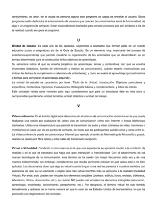 conocimiento, es decir, sin la ayuda de persona alguna este programa es capaz de enseñar al usuario. Estos 
programas están dedicados al entrenamiento de usuarios que carecen de conocimientos sobre la funcionalidad de 
algo o un programa de cómputo. Están especialmente diseñados para simular procesos que son similares a los de 
la realidad cuando se opera el programa. 
U 
Unidad de estudio: Es cada uno de los capítulos, segmentos o apartados que forman parte de un evento 
educativo (curso o asignatura) y/o de la Guía de Estudio. Es un elemento muy importante del proceso de 
enseñanza-aprendizaje que permite visualizar la organización de las actividades que se desarrollarán en un 
tiempo determinado para la consecución de los objetivos de aprendizaje. 
Su estructura indica el qué se enseña (objetivos de aprendizaje, temas y contenidos), con qué se enseña 
(materiales didácticos, fuentes de información y medios de comunicación), cuándo enseña (instrucciones que 
indican las fechas de cumplimiento o calendario de actividades), y cómo se evalúa el aprendizaje (procedimientos 
o formas para demostrar el aprendizaje adquirido). 
La unidad de estudio se caracteriza por tener: Título de la Unidad, Introducción, Objetivos particulares y 
específicos, Contenidos, Ejercicios, Evaluaciones, Bibliografía básica y complementaria, y Sitios de interés. 
Este concepto recibe otros nombres pero aquí consideramos que para un estudiante éste es más claro o 
comprensible que llamarle: unidad temática, unidad didáctica o unidad de trabajo. 
V 
Videoconferencia: En el ámbito digital se le denomina así al sistema de comunicación sincrónica en la que puede 
realizarse una sesión por cualquiera de varias vías de comunicación como son: Internet y líneas telefónicas 
dedicadas. Utiliza una infraestructura que permite la transmisión de audio y video (cámaras de video, monitores y 
micrófonos) en cada uno de los puntos de contacto, de modo que los participantes pueden oírse y verse entre sí. 
La Videoconferencia puede ser personal por Internet (por ejemplo a través de Netmeeting de Microsoft) o grupal, 
cuando se realiza por fibra óptica y entre salas de transmisión-recepción. 
Virtual o Virtualidad: Condición o circunstancia en la que una experiencia se aproxima mucho a la condición de 
realidad y en la que es necesario que haya una gran interacción o interactividad. Con el advenimiento de las 
nuevas tecnologías de la comunicación, este término se ha usado con mayor frecuencia cada vez y de una 
manera indiscriminada, sin embargo, consideramos que resulta pertinente precisar en qué casos está o no bien 
aplicado. Los diccionarios dicen que algo es virtual cuando lo que no es real se presenta a nuestros sentidos con 
apariencia de real; así un elemento u objeto será más virtual mientras más se aproxime a la realidad (Realidad 
Virtual). Por ende, sólo pueden ser virtuales los elementos tangibles (profesor, edificio, libros, revistas, biblioteca, 
laboratorio, oficina, documentos, etc.), en cambio NO pueden ser virtuales los elementos intangibles (educación, 
aprendizaje, enseñanza, conocimiento, pensamiento, etc.). Por desgracia, el término virtual ha sido tomado 
textualmente y aplicado de la misma manera en que lo usan en los Estados Unidos de Norteamérica, lo que ha 
producido una degeneración del concepto. 
 