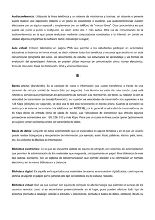 Audioconferencia: Utilizando la línea telefónica y un sistema de micrófonos y bocinas, un docente o ponente 
puede realizar una exposición distante a un grupo de estudiantes o auditorio. Las audioconferencias pueden 
efectuarse con un equipo especial o simplemente con un teléfono de "manos libres". Otra característica es que 
puede ser punto a punto o multipunto, es decir, entre dos o más sedes. Otra vía de comunicación de la 
audioconferencia es la que puede realizarse mediante computadoras conectadas a la Internet, en donde se 
utilizan algunos programas de software como: messenger o skype). 
Aula virtual: Entorno telemático en página Web que permite a los estudiantes participar en actividades 
educativas a distancia en forma virtual, es decir, obtener todos los beneficios y recursos que tendría en un aula 
convencional (programa del curso, los documentos de estudio, las actividades de aprendizaje y las formas de 
evaluación del aprendizaje). Además, se pueden utilizar recursos de comunicación como: correo electrónico, 
foros de discusión, listas de distribución, Chat y videoconferencias. 
B 
Banda ancha: (Bandwidth). Es la cantidad de datos o información que puede transferirse a través de una 
conexión de red por unidad de tiempo (bits por segundo). Este término es cada día más común, pues está 
referido al servicio que proporcionan los proveedores de conexión a la red Internet, por tanto, su relación es con la 
velocidad de transmisión de datos(información); así cuando las velocidades de transmisión son superiores a los 
128 Kbps (kilobytes por segundo), se dice que la red está funcionando en banda ancha. Cuando la conexión se 
realiza por el sistema conmutado (vía telefónica con MODEM), por lo general la velocidad de transmisión es de 
56 Kbps (tanto de entrada como de salida de datos). Las velocidades de transmisión que ofrecen algunos 
proveedores comerciales son: 128, 256, 512 y más Kbps. Para que un curso en línea pueda operar óptimamente 
se sugiere contar con banda ancha de transmisión de datos. 
Bases de datos: Conjunto de datos automatizado que se especializa en alguna temática y en el que un usuario 
puede realizar búsquedas y recuperación de información, por ejemplo, autor, título, palabras, idioma, país, tema, 
etc. Es sinónimo de Bancos de Información. 
Biblioteca electrónica: Es la que se encuentra dotada de equipo de cómputo con sistemas de automatización 
que permiten la administración de los materiales que resguarda, principalmente en papel. Una biblioteca de este 
tipo cuenta, asimismo, con un sistema de telecomunicación que permite acceder a la información en formato 
electrónico en la misma biblioteca o a distancia. 
Biblioteca digital: Es aquélla en la que todos sus materiales de acervo se encuentran digitalizados, con lo que se 
elimina el soporte en papel; por lo general este tipo de biblioteca es de espacio reducido. 
Biblioteca virtual: Son las que cuentan con equipo de cómputo de alta tecnología que permiten el acceso de los 
usuarios remotos como si se encontraran presencialmente en el lugar, pues pueden efectuar todo tipo de 
acciones (consulta a catálogo, acceso a artículos y colecciones, consulta a bases de datos, etcétera), desde su 
 