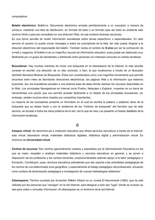 computadora. 
Boletín electrónico: Boletín-e. Documento electrónico enviado periódicamente a un suscriptor a manera de 
correo-e, mediante una lista de distribución, en formato de texto o en formato para ser leído en ambiente web 
(archivo html) o para ser consultado en una dirección Web, el cual contiene diversas secciones. 
Es una forma sencilla de recibir información actualizada sobre temas específicos o especializados. En este 
servicio el usuario no puede enviar mensajes a todos los suscriptores de la lista, tan sólo puede dirigirse a la 
dirección electrónica del responsable del boletín. También recibe el nombre de E-zine por ser la contracción de 
e-mail y magazine. El boletín-e es un magnífico recurso de información educativo, pues puede ser elaborado muy 
fácilmente por un grupo de estudiantes y distribuido entre personas con intereses comunes en ciertas temáticas. 
Buscadores: Hay muchas maneras de iniciar una búsqueda en el ciberespacio de la Internet, la más sencilla 
consiste en escribir una dirección de un sitio conocido, o bien, la que localicemos a través de un Buscador 
(también llamados Motores de Búsqueda). Éstos son considerados como una magnífica herramienta que permite 
encontrar entre miles de Servidores direcciones electrónicas, las páginas Web y la información que estamos 
buscando. Así, los buscadores acceden a una extensa base de datos donde rastrean los recursos disponibles en 
la Web. Los principales Navegadores en Internet como Firefox, Netscape o Explorer, muestran en su barra de 
herramientas una opción que nos permite acceder fácilmente a un listado de los principales buscadores, sin 
embargo, existen muchos otros creados por compañías importantes. 
La mayoría de los buscadores presenta un formulario en el cual se escribe la palabra o palabras clave de la 
búsqueda que se desea hacer y con la asistencia de los "motores de búsqueda" del Servidor que da este 
servicio, se accede a todos los sitios públicos de la red; con lo que se crea y se presenta un listado detallado de la 
información localizada. 
C 
Campus virtual: Se denomina así a institución educativa que ofrece servicios educativos a través de la Internet: 
aula virtual, laboratorio virtual, materiales didácticos digitales, biblioteca digital y administración virtual. Es 
sinónimo de Universidad virtual. 
Centros de recursos:“Son centros (generalmente creados y soportados por la Administración Educativa) en los 
que se crean, recopilan y analizan materiales didácticos y recursos educativos en general, y se ponen a 
disposición de los profesores y los centros docentes, proporcionándoles además apoyo a la labor pedagógica y 
formación. Constituyen, pues, servicios educativos polivalentes que dan soporte a las actividades pedagógicas de 
los centros de una determinada zona geográfica, y especialmente al trabajo pedagógico del profesorado, actuando 
como núcleos de dinamización pedagógica e investigación de nuevas metodologías didácticas” 
Ciberespacio: Término acuñado por el escritor William Gibson en su novela El Neuromante (1984), que ha sido 
utilizado por las personas que “navegan” en la red Internet, para designar a todo ese “lugar” donde se mueven ya 
sea para visitar o consultar información. El ciberespacio es un sinónimo de la red Internet. 
 