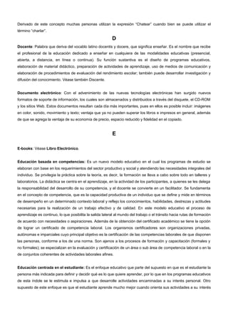 Derivado de este concepto muchas personas utilizan la expresión “Chatear” cuando bien se puede utilizar el 
término “charlar”. 
D 
Docente: Palabra que deriva del vocablo latino docentis y docere, que significa enseñar. Es el nombre que recibe 
el profesional de la educación dedicado a enseñar en cualquiera de las modalidades educativas (presencial, 
abierta, a distancia, en línea o continua). Su función sustantiva es el diseño de programas educativos, 
elaboración de material didáctico, preparación de actividades de aprendizaje, uso de medios de comunicación y 
elaboración de procedimientos de evaluación del rendimiento escolar; también puede desarrollar investigación y 
difusión del conocimiento. Véase también Discente. 
Documento electrónico: Con el advenimiento de las nuevas tecnologías electrónicas han surgido nuevos 
formatos de soporte de información, los cuales son almacenados y distribuidos a través del disquete, el CD-ROM 
y los sitios Web. Estos documentos resultan cada día más importantes, pues en ellos es posible incluir: imágenes 
en color, sonido, movimiento y texto; ventaja que ya no pueden superar los libros e impresos en general, además 
de que se agrega la ventaja de su economía de precio, espacio reducido y fidelidad en el copiado. 
E 
E-books: Véase Libro Electrónico. 
Educación basada en competencias: Es un nuevo modelo educativo en el cual los programas de estudio se 
elaboran con base en los requerimientos del sector productivo y social y atendiendo las necesidades integrales del 
individuo. Se privilegia la práctica sobre la teoría, es decir, la formación se lleva a cabo sobre todo en talleres y 
laboratorios. La didáctica se centra en el aprendizaje, en la actividad de los participantes, a quienes se les delega 
la responsabilidad del desarrollo de su competencia, y el docente se convierte en un facilitador. Se fundamenta 
en el concepto de competencia, que es la capacidad productiva de un individuo que se define y mide en términos 
de desempeño en un determinado contexto laboral y reflejo los conocimientos, habilidades, destrezas y actitudes 
necesarias para la realización de un trabajo efectivo y de calidad. En este modelo educativo el proceso de 
aprendizaje es continuo, lo que posibilita la salida lateral al mundo del trabajo o el tránsito hacia rutas de formación 
de acuerdo con necesidades o aspiraciones. Además de la obtención del certificado académico se tiene la opción 
de lograr un certificado de competencia laboral. Los organismos certificadores son organizaciones privadas, 
autónomas e imparciales cuyo principal objetivo es la certificación de las competencias laborales de que disponen 
las personas, conforme a los de una norma. Son ajenos a los procesos de formación y capacitación (formales y 
no formales); se especializan en la evaluación y certificación de un área o sub área de competencia laboral o en la 
de conjuntos coherentes de actividades laborales afines. 
Educación centrada en el estudiante: Es el enfoque educativo que parte del supuesto en que es el estudiante la 
persona más indicada para definir y decidir qué es lo que quiere aprender, por lo que en los programas educativos 
de esta índole se le estimula e impulsa a que desarrolle actividades encaminadas a su interés personal. Otro 
supuesto de este enfoque es que el estudiante aprende mucho mejor cuando orienta sus actividades a su interés 
 
